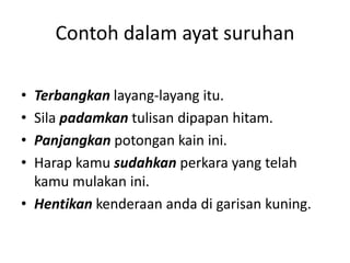 Contoh dalam ayat suruhan

• Terbangkan layang-layang itu.
• Sila padamkan tulisan dipapan hitam.
• Panjangkan potongan kain ini.
• Harap kamu sudahkan perkara yang telah
  kamu mulakan ini.
• Hentikan kenderaan anda di garisan kuning.
 