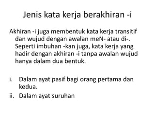 Jenis kata kerja berakhiran -i
Akhiran -i juga membentuk kata kerja transitif
  dan wujud dengan awalan meN- atau di-.
  Seperti imbuhan -kan juga, kata kerja yang
  hadir dengan akhiran -i tanpa awalan wujud
  hanya dalam dua bentuk.

i. Dalam ayat pasif bagi orang pertama dan
    kedua.
ii. Dalam ayat suruhan
 