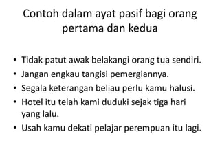 Contoh dalam ayat pasif bagi orang
           pertama dan kedua

• Tidak patut awak belakangi orang tua sendiri.
• Jangan engkau tangisi pemergiannya.
• Segala keterangan beliau perlu kamu halusi.
• Hotel itu telah kami duduki sejak tiga hari
  yang lalu.
• Usah kamu dekati pelajar perempuan itu lagi.
 