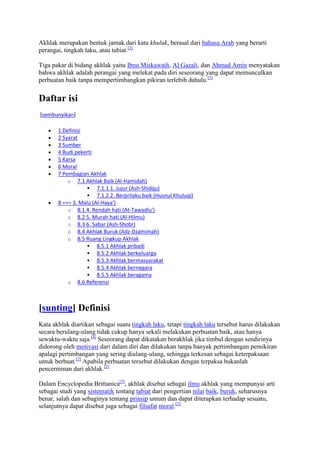 Akhlak merupakan bentuk jamak dari kata khuluk, berasal dari bahasa Arab yang berarti
perangai, tingkah laku, atau tabiat.[2]

Tiga pakar di bidang akhlak yaitu Ibnu Miskawaih, Al Gazali, dan Ahmad Amin menyatakan
bahwa akhlak adalah perangai yang melekat pada diri seseorang yang dapat memunculkan
perbuatan baik tanpa mempertimbangkan pikiran terlebih dahulu.[3]

Daftar isi
[sembunyikan]

       1 Definisi
       2 Syarat
       3 Sumber
       4 Budi pekerti
       5 Karsa
       6 Moral
       7 Pembagian Akhlak
           o 7.1 Akhlak Baik (Al-Hamidah)
                    7.1.1 1. Jujur (Ash-Shidqu)
                    7.1.2 2. Berprilaku baik (Husnul Khuluqi)
       8 === 3. Malu (Al-Haya')
           o 8.1 4. Rendah hati (At-Tawadlu')
           o 8.2 5. Murah hati (Al-Hilmu)
           o 8.3 6. Sabar (Ash-Shobr)
           o 8.4 Akhlak Buruk (Adz-Dzamimah)
           o 8.5 Ruang Lingkup Akhlak
                    8.5.1 Akhlak pribadi
                    8.5.2 Akhlak berkeluarga
                    8.5.3 Akhlak bermasyarakat
                    8.5.4 Akhlak bernegara
                    8.5.5 Akhlak beragama
           o 8.6 Referensi




[sunting] Definisi
Kata akhlak diartikan sebagai suatu tingkah laku, tetapi tingkah laku tersebut harus dilakukan
secara berulang-ulang tidak cukup hanya sekali melakukan perbuatan baik, atau hanya
sewaktu-waktu saja.[4] Seseorang dapat dikatakan berakhlak jika timbul dengan sendirinya
didorong oleh motivasi dari dalam diri dan dilakukan tanpa banyak pertimbangan pemikiran
apalagi pertimbangan yang sering diulang-ulang, sehingga terkesan sebagai keterpaksaan
untuk berbuat.[2] Apabila perbuatan tersebut dilakukan dengan terpaksa bukanlah
pencerminan dari akhlak.[2]

Dalam Encyclopedia Brittanica[5], akhlak disebut sebagai ilmu akhlak yang mempunyai arti
sebagai studi yang sistematik tentang tabiat dari pengertian nilai baik, buruk, seharusnya
benar, salah dan sebaginya tentang prinsip umum dan dapat diterapkan terhadap sesuatu,
selanjutnya dapat disebut juga sebagai filsafat moral.[2]
 