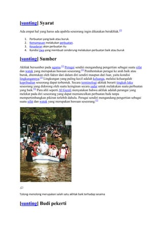 [sunting] Syarat
Ada empat hal yang harus ada apabila seseorang ingin dikatakan berakhlak.[2]

   1.   Perbuatan yang baik atau buruk.
   2.   Kemampuan melakukan perbuatan.
   3.   Kesadaran akan perbuatan itu
   4.   Kondisi jiwa yang membuat cenderung melakukan perbuatan baik atau buruk


[sunting] Sumber
Akhlak bersumber pada agama.[2] Peragai sendiri mengandung pengertian sebagai suatu sifat
dan watak yang merupakan bawaan seseorang.[2] Pembentukan peragai ke arah baik atau
buruk, ditentukan oleh faktor dari dalam diri sendiri maupun dari luar, yaitu kondisi
lingkungannya.[2] Lingkungan yang paling kecil adalah keluarga, melalui keluargalah
kepribadian seseorang dapat terbentuk. Secara terminologi akhlak berarti tingkah laku
seseorang yang didorong oleh suatu keinginan secara sadar untuk melakukan suatu perbuatan
yang baik.[2] Para ahli seperti Al Gazali menyatakan bahwa akhlak adalah perangai yang
melekat pada diri seseorang yang dapat memunculkan perbuatan baik tanpa
mempertimbangkan pikiran terlebih dahulu. Peragai sendiri mengandung pengertian sebagai
suatu sifat dan watak yang merupakan bawaan seseorang.[2]




Tolong-menolong merupakan salah satu akhlak baik terhadap sesama


[sunting] Budi pekerti
 