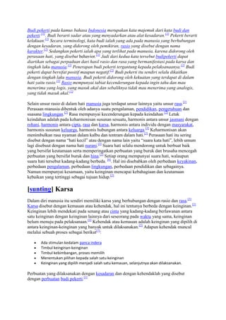 Budi pekerti pada kamus bahasa Indonesia merupakan kata majemuk dari kata budi dan
pekerti [1]. Budi berarti sadar atau yang menyadarkan atau alat kesadaran.[2] Pekerti berarti
kelakuan.[2] Secara terminologi, kata budi ialah yang ada pada manusia yang berhubungan
dengan kesadaran, yang didorong oleh pemikiran, rasio yang disebut dengan nama
karakter.[2] Sedangkan pekerti ialah apa yang terlihat pada manusia, karena didorong oleh
perasaan hati, yang disebut behavior.[2] Jadi dari kedua kata tersebut budipekerti dapat
diartikan sebagai perpaduan dari hasil rasio dan rasa yang bermanifestasi pada karsa dan
tingkah laku manusia.[2] Penerapan budi pekerti tergantung kepada pelaksanaanya.[2] Budi
pekerti dapat bersifat positif maupun negatif.[2] Budi pekerti itu sendiri selalu dikaitkan
dengan tingkah laku manusia. Budi pekerti didorong oleh kekuatan yang terdapat di dalam
hati yaitu rasio.[2] Rasio mempunyai tabiat kecenderungan kepada ingin tahu dan mau
menerima yang logis, yang masuk akal dan sebaliknya tidak mau menerima yang analogis,
yang tidak masuk akal.[2]

Selain unsur rasio di dalam hati manusia juga terdapat unsur lainnya yaitu unsur rasa.[2]
Perasaan manusia dibentuk oleh adanya suatu pengalaman, pendidikan, pengetahuan dan
suasana lingkungan.[2] Rasa mempunyai kecenderungan kepada keindahan [2] Letak
keindahan adalah pada keharmonisan susunan sesuatu, harmonis antara unsur jasmani dengan
rohani, harmonis antara cipta, rasa dan karsa, harmonis antara individu dengan masyarakat,
harmonis susunan keluarga, harmonis hubungan antara keluarga.[2] Keharmonisan akan
menimbulkan rasa nyaman dalam kalbu dan tentram dalam hati.[2] Perasaan hati itu sering
disebut dengan nama “hati kecil” atau dengan nama lain yaitu “suara kata hati”, lebih umum
lagi disebuut dengan nama hati nurani.[2] Suara hati selalu mendorong untuk berbuat baik
yang bersifat keutamaan serta memperingatkan perbuatan yang buruk dan brusaha mencegah
perbuatan yang bersifat buruk dan hina.[2] Setiap orang mempunyai suara hati, walaupun
suara hati tersebut kadang-kadang berbeda. [6]. Hal ini disebabkan oleh perbedaan keyakinan,
perbedaan pengalaman, perbedaan lingkungan, perbedaan pendidikan dan sebagainya.
Namun mempunyai kesamaan, yaitu keinginan mencapai kebahagiaan dan keutamaan
kebaikan yang tertinggi sebagai tujuan hidup.[2]

[sunting] Karsa
Dalam diri manusia itu sendiri memiliki karsa yang berhubungan dengan rasio dan rasa.[2]
Karsa disebut dengan kemauan atau kehendak, hal ini tentunya berbeda dengan keinginan.[2]
Keinginan lebih mendekati pada senang atau cinta yang kadang-kadang berlawanan antara
satu keinginan dengan keinginan lainnya dari seseorang pada waktu yang sama, keinginan
belum menuju pada pelaksanaan.[2] Kehendak atau kemauan adalah keinginan yang dipilih di
antara keinginan-keinginan yang banyak untuk dilaksanakan.[2] Adapun kehendak muncul
melalui sebuah proses sebagai berikut[7]:

       Ada stimulan kedalam panca indera
       Timbul keinginan-keinginan
       Timbul kebimbangan, proses memilih
       Menentukan pilihan kepada salah satu keinginan
       Keinginan yang dipilih menjadi salah satu kemauan, selanjutnya akan dilaksanakan.

Perbuatan yang dilaksanakan dengan kesadaran dan dengan kehendaklah yang disebut
dengan perbuatan budi pekerti.[1]
 