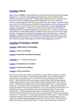 [sunting] Moral
Moral, etika dan akhlak memiliki pengertian yang sangat berbeda. Moral berasal dari bahasa
latinyaitu mos, yang berarti adat istiadat yang menjadi dasar untuk mengukur apakah
perbuatan seseorang baik atau buruk [8]. Dapat dikatakan baik buruk suatu perbuatan secara
moral, bersifat lokal. Sedangkan akhlak adalah tingkah laku baik, buruk, salah benar,
penilaian ini dipandang dari sudut hukum yang ada di dalam ajaran agama. Perbedaan dengan
etika, yakni Etika adalah ilmu yang membahas tentang moralitas atau tentang manusia sejauh
berkaitan dengan moralitas. Etika terdiri dari tiga pendekatan, yaitu etika deskriptif, etika
normatif, dan metaetika [9]. Kaidah etika yang biasa dimunculkan dalam etika deskriptif
adalah adat kebiasaan, anggapan-anggapan tentang baik dan buruk, tindakan-tindakan yang
diperbolehkan atau tidak diperbolehkan. Sedangkan kaidah yang sering muncul dalam etika
normatif, yaitu hati nurani, kebebasan dan tanggung jawab, nilai dan norma, serta hak dan
kewajiban. Selanjutnya yang termasuk kaidah dalam metaetika adalah ucapan-ucapan yang
dikatakan pada bidang moralitas. Dari penjelasan tersebut dapat diambil kesimpulan bahwa
etika adalah ilmu, moral adalah ajaran, dan akhlak adalah tingkah laku manusia [10].

[sunting] Pembagian Akhlak
[sunting] Akhlak Baik (Al-Hamidah)

[sunting] 1. Jujur (Ash-Shidqu)

[sunting] 2. Berprilaku baik (Husnul Khuluqi)


[sunting] === 3. Malu (Al-Haya')

[sunting] 4. Rendah hati (At-Tawadlu')

[sunting] 5. Murah hati (Al-Hilmu)

[sunting] 6. Sabar (Ash-Shobr)

Dari 'Amr bin Syu'aib, dari ayahnya, dari kakeknya, semoga Allah merelakannya, berkata,
"Rasulullah SAW. bersabda", "Ketika Allah mengumpulkan segenap makhluk pada hari
kiamat kelak, menyerulah Penyeru", "Di manakah itu, orang-orang yang utama (ahlul
fadhl) ?". Maka berdirilah sekelompok manusia, jumlah mereka sedikit, dengan cepatnya
mereka bergegas menuju syurga, para malaikat berpapasan dengan mereka, lalu menyapa
mereka. "Kami lihat kalian begitu cepat menuju syurga, sipakah kalian ?". Orang-orang ini
menjawab, "Kamilah itu orang-orang yang utama (ahlul fadhl)". "Apa keutamaan kalian ?",
tanya para malaikat. Orang-orang ini memperjelas, "Kami, jika didzalimi, kami bersabar. Jika
diperlakukan buruk, kami memaafkan. Jika orang lain khilaf pada kami, kamipun tetap
bermurah hati". Akhirnya dikatakan pada mereka, "Masuklah ke dalam syurga, karena
demikian itulah sebaik-baik balasan bagi orang-orang yang beramal". Setelah itu menyerulah
lagi penyeru, :"Di manakan itu, orang-orang yang bersabar (ahlush shabr) ?". Maka berdirilah
sekelompok manusia, jumlah mereka sedikit, dengan cepatnya mereka bergegas menuju
syurga, para malaikat berpapasan dengan mereka, lalu menyapa mereka. "Kami lihat kalian
begitu cepat menuju syurga, sipakah kalian ?". Orang-orang ini menjawab, "Kamilah itu
 