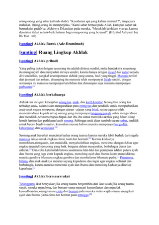 orang-orang yang sabar (ahlush shabr). "Kesabaran apa yang kalian maksud ?", tanya para
malaikat. Orang-orang ini memperjelas, "Kami sabar bertaat pada Allah, kamipun sabar tak
bermaksiat padaNya. Akhirnya Dikatakan pada mereka, "Masuklah ke dalam syurga, karena
demikian itulah sebaik-baik balasan bagi orang-orang yang beramal". (Hilyatul Auliyaa'/ Juz
III/ Hal. 140)

[sunting] Akhlak Buruk (Adz-Dzamimah)

[sunting] Ruang Lingkup Akhlak
[sunting] Akhlak pribadi

Yang paling dekat dengan seseorang itu adalah dirinya sendiri, maka hendaknya seseorang
itu menginsyafi dan menyadari dirinya sendiri, karena hanya dengan insyaf dan sadar kepada
diri sendirilah, pangkal kesempurnaan akhlak yang utama, budi yang tinggi. Manusia terdiri
dari jasmani dan rohani, disamping itu manusia telah mempunyai fitrah sendiri, dengan
semuanya itu manusia mempunyai kelebihan dan dimanapun saja manusia mempunyai
perbuatan.[1]

[sunting] Akhlak berkeluarga

Akhlak ini meliputi kewajiban orang tua, anak, dan karib kerabat. Kewajiban orang tua
terhadap anak, dalam islam mengarahkan para orang tua dan pendidik untuk memperhatikan
anak-anak secara sempurna, dengan ajaran –ajaran yang bijak, setiap agama telah
memerintahkan kepada setiap oarang yang mempunyai tanggung jawab untuk mengarahkan
dan mendidik, terutama bapak-bapak dan ibu-ibu untuk memiliki akhlak yang luhur, sikap
lemah lembut dan perlakuan kasih sayang. Sehingga anak akan tumbuh secara sabar, terdidik
untuk berani berdiri sendiri, kemudian merasa bahwa mereka mempunyai harga diri,
kehormatan dan kemuliaan.[1]

Seorang anak haruslah mencintai kedua orang tuanya karena mereka lebih berhak dari segala
manusia lainya untuk engkau cintai, taati dan hormati.[1] Karena keduanya
memelihara,mengasuh, dan mendidik, menyekolahkan engkau, mencintai dengan ikhlas agar
engkau menjadi seseorang yang baik, berguna dalam masyarakat, berbahagia dunia dan
akhirat.[1] Dan coba ketahuilah bahwa saudaramu laki-laki dan permpuan adalah putera ayah
dan ibumu yang juga cinta kepada engkau, menolong ayah dan ibumu dalam mendidikmu,
mereka gembira bilamana engkau gembira dan membelamu bilamana perlu.[1] Pamanmu,
bibimu dan anak-anaknya mereka sayang kepadamu dan ingin agar engkau selamat dan
berbahagia, karena mereka mencintai ayah dan ibumu dan menolong keduanya disetiap
keperluan.[1]

[sunting] Akhlak bermasyarakat

Tetanggamu ikut bersyukur jika orang tuamu bergembira dan ikut susah jika orang tuamu
susah, mereka menolong, dan bersam-sama mencari kemanfaatan dan menolak
kemudhorotan, orang tuamu cinta dan hormat pada mereka maka wajib atasmu mengikuti
ayah dan ibumu, yaitu cinta dan hormat pada tetangga.[1]
 