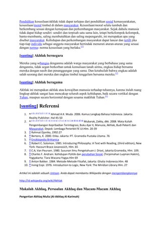 Pendidikan kesusilaan/akhlak tidak dapat terlepas dari pendidikan sosial kemasyarakatan,
kesusilaan/moral timbul di dalam masyarakat. Kesusilaan/moral selalu tumbuh dan
berkembang sesuai dengan kemajuan dan perkembangan masyarakat. Sejak dahulu manusia
tidak dapat hidup sendiri–sendiri dan terpisah satu sama lain, tetapi berkelompok-kelompok,
bantu-membantu, saling membutuhkan dan saling mepengaruhi, ini merupakan apa yang
disebut masyarakat. Kehidupan dan perkembangan masyarakat dapat lancar dan tertib jika
tiap-tiap individu sebagai anggota masyarakat bertindak menuruti aturan-aturan yang sesuai
dengan norma- norma kesusilaan yang berlaku.[1]

[sunting] Akhlak bernegara

Mereka yang sebangsa denganmu adalah warga masyarakat yang berbahasa yang sama
denganmu, tidak segan berkorban untuk kemuliaan tanah airmu, engkau hidup bersama
mereka dengan nasib dan penanggungan yang sama. Dan ketahuilah bahwa engkau adalah
salah seorang dari mereka dan engkau timbul tenggelam bersama mereka.[1]

[sunting] Akhlak beragama

Akhlak ini merupakan akhlak atau kewajiban manusia terhadap tuhannya, karena itulah ruang
lingkup akhlak sangat luas mencakup seluruh aspek kehidupan, baik secara vertikal dengan
Tuhan, maupun secara horizontal dengan sesama makhluk Tuhan.[1]

[sunting] Referensi
   1. ^ a b c d e f g h i j k l m Ahmad A.K. Muda. 2006. Kamus Lengkap Bahasa Indonesia. Jakarta:
       Reality Publisher. Hal 45-50
   2. ^ a b c d e f g h i j k l m n o p q r s t u v w x y z aa ab ac ad ae Mubarak, Zakky, dkk. 2008. Mata Kuliah
       Pengembangan Kepribadian Terintegrasi, Buku Ajar II, Manusia, Akhlak, Budi Pekerti dan
       Masyarakat. Depok: Lembaga Penerbit FE UI.Hlm. 20-39
   3. ^ Rahmat Djanika, 1992:27
   4. ^ Bertens, K. 2000. Etika. Jakarta: PT. Gramedia Pustaka Utama. 76
   5. ^ Ensiklopedia Brittanica
   6. ^ Robert C. Solomon. 1985. Introducing Philosophy: A Text with Reading, (third edition), New
       York: Hacourt Brace Jovanovich, Hlm. 65
   7. ^ C.A, Van Peursen. 1980. Susunan Ilmu Pengetahuan J. Drost, Jakarta:Gramedia, Hlm. 109.
   8. ^ Charles F. Andrain. Kehidupan Politik dan perubahan Sosial, (Terjemahan Luqman Hakim),
       Yogyakarta: Tiara Wacana Yogya.Hlm 69
   9. ^ Anton Bakker. 1984. Metode-Metode Filsafat, Jakarta: Ghalia Indonesia.Hlm. 48
   10. ^ Irving Copi. 1976. Introduction to Logic, New York: The Miridian Library.Hlm. 27

Artikel ini adalah sebuah rintisan. Anda dapat membantu Wikipedia dengan mengembangkannya

http://id.wikipedia.org/wiki/Akhlak

Makalah Akhlaq, Persoalan Akhlaq dan Macam-Macam Akhlaq

Pengertian Akhlaq Mulia (Al-Akhlaq Al-Karimah)
 