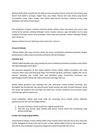 Akhlaq adalah lafadz yang berasal dari bahasa Arab merupakan bentuk jamak dari kata khuluq yang
berarti budi pekerti, perangai, tingkah laku, atau tabiat. Berasal dari kata khalaq yang berarti
menciptakan, yang seakar dengan kata khaliq yang berarti pencipta, makhluq artinya yang
diciptakan, dan kahlq artinya ciptaan.



Dari pengertian tersebut, memberi informasi bahwa akhlaq, selain merupakan tata aturan atau
norma-norma perilaku tentang hubungan antara sesama manusia, juga merupakan norma yang
mengatur hubungan antara manusia dengan Tuhan yang maha pencipta, bahkan hubungan dengan
alam sekitarnya.

Adapaun akhlaq menurut beberapa ulama antara lain, menurut :


# Imam Al-Ghazali

“Akhlaq adalah sifat yang tertanam dalam jiwa yang menimbulkan perbuatan-perbuatan dengan
gampang dan mudah, tanpa memerlukan pemikiran dan pertimbangan.

# Ibrahim Anis

“Akhlaq adalah keadaan jiwa yang mendorong untuk melakukan perbuatan-perbuatan tanpa dipikir
dan dipertimbangkan lebih dahul”.

Dari keempat pengertian di atas dapat dipahami bahwa akhlaq adalah merupakan sifat yang
tertanam dalam jiwa seseorang yang dapat menimbulkan gerakan, perbuatan, tingkah laku secara
spontan, gampang atau mudah pada saat dibuthkan tanpa memerlukan pemikiran atau
perimbangan terlebih dahulu dan tidak memerlukan dorongan dari luar.


Akhlaq adalah gambaran atau bayangan dari jiwa seseorang, mereka berbuat, bertindak, atau
bertingkah laku berdasarkan apa yang tertanam dalam jiwanya dan telah menjadi kebiasaan setiap
hari tanpa ada pengaruh atau dorongan dari pihak lain, mereka melakukan secara spontan tanpa
pertimbangan pikiran sebelumnya.


Untuk melekatkan akhlaq yang mulia pada diri seseorang, harus terlebih dahulu dilakukan
pembersihan diri dari hal-hal sebagai berikut :

   1. Dosa dan kesalahan melalui taubat dan istighfar kepada Allah
   2. Sifat-sifat yang tercela, yang melekat pada dirinya melalui latihan dan pembiasaan yang
      berkesinambungan

Sumber dan Ruang Lingkup Akhlaq

Yang dimaksud dengan sumber akhlaq adalah yang menjadi ukuran baik dan buruk atau mulia dan
tercela. Sebagaimana keseluruhan ajaran Islam, sumber akhlaq adalah Al-Qur’an dan Sunnah, bukan
akal pikiran atau pandangan masyarakat sebagaimana pada konsep etika dan moral.
 