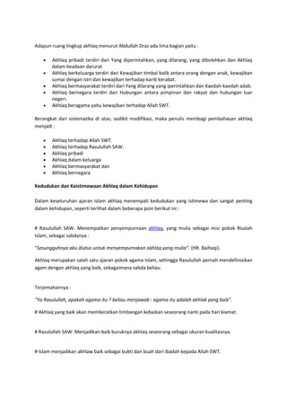 Adapun ruang lingkup akhlaq menurut Abdullah Draz ada lima bagian yaitu :

       Akhlaq pribadi terdiri dari Yang diperintahkan, yang dilarang, yang dibolehkan dan Akhlaq
       dalam keadaan darurat
       Akhlaq berkeluarga terdiri dari Kewajiban timbal balik antara orang dengan anak, kewajiban
       sumai dengan istri dan kewajiban terhadap karib kerabat.
       Akhlaq bermasyarakat terdiri dari Yang dilarang yang iperintahkan dan Kaedah-kaedah adab.
       Akhlaq bernegara terdiri dari Hubungan antara pimpinan dan rakyat dan hubungan luar
       negeri.
       Akhlaq beragama yaitu kewajiban terhadap Allah SWT.

Berangkat dari sistematika di atas, sedikit modifikasi, maka penulis membagi pembahasan akhlaq
menjadi :

       Akhlaq terhadap Allah SWT.
       Akhlaq terhadap Rasulullah SAW.
       Akhlaq pribadi
       Akhlaq dalam keluarga
       Akhlaq bermasyarakat dan
       Akhlaq bernegara

Kedudukan dan Keistimewaan Akhlaq dalam Kehidupan

Dalam keseluruhan ajaran Islam akhlaq menempati kedudukan yang istimewa dan sangat penting
dalam kehidupan, seperti terlihat dalam beberapa poin berikut ini :


# Rasulullah SAW. Menempatkan penyempurnaan akhlaq, yang mulia sebagai misi pokok Risalah
Islam, sebagai sabdanya :

“Sesungguhnya aku diutus untuk menyempurnakan akhlaq yang mulia”. (HR. Baihaqi).

Akhlaq merupakan salah satu ajaran pokok agama Islam, sehingga Rasulullah pernah mendefinisikan
agam dengan akhlaq yang baik, sebagaimana sabda beliau.


Terjemahannya :

“Ya Rasulullah, apakah agama itu ? beliau menjawab : agama itu adalah akhlak yang baik”.

# Akhlaq yang baik akan memberatkan timbangan kebaikan seseorang nanti pada hari kiamat.


# Rasulullah SAW. Menjadikan baik buruknya akhlaq seseorang sebagai ukuran kualitasnya.


# Islam menjadikan akhlaw baik sebagai bukti dan buah dari ibadah kepada Allah SWT.
 
