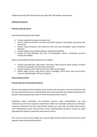 # Nabi Muhammad SAW. Selalu berdoa agar Allah SWT. Membaikkan akhlaq beliau.


PERSOALAN AKHLAQ


Perbuatan Baik dan Buruk


Yang dimaksud perbuatan baik adalah :

       Sesuatu yang telah mencapai kesempurnaan
       Sesuatu yang menimbulkan rasa keharusan dalam kepuasan, kesenangan, persesuaian dan
       seterusnya.
       Sesuatu yang mempunyai nilai kebenaran atau nilai yang diharapkan, yang memberikan
       kepuasan
       Sesuatu dengan sesuai dengan keinginan yang bersifat berfitrah
       Sesuatu hal yang dikatakan baik, bila ia mendatangkan rahmat, memberikan perasaan
       senang atau bahagia.

Adapun yang dimaksud dengan perbuatan buruk adalah :

       Sesuatu yang tidak baik, tidak seperti seharusnya, tidak sempurna dalam kualitas, di bawah
       standart, kurang dalam nilai dan tidak mencukupi.
       Sesuatu yang keji, jahat, tidak bermoral dan tidak menyenangkan
       Adalah segala sesuatu yang tercela, karena melanggar norma-norma atau aturan-aturan
       menurut yang ditetapkan oleh syara’ (agama).

Ukuran Baik dan Buruk

Persepsi Manusia Tentang Baik dan Buruk


Banyak orang yang berselisih pendapat untuk menilai suatu perbuatan, ada yang melihatnya baik
dan ada yang melihatnya buruk. Dpandang baik oleh suatu masyarakat atau bangsa dipandang buruk
yang lain. Dipandang baik pada waktu ini dinilai buruk pada waktu yang lain.


Selanjutnya dalam menetapkan nilai perbuatan manusia, selain memperhatikan nilai yang
mendasarinya, kriteria lain yang harus diperhatikan adalah cara melakukan perbuatan itu. Meskipun
seseorang mempunyai niat baik, tetapi lakukan dengan cara yang salah, dia dinilai tercela karena
salah melakukannya, bukan tercela karena niatnya. Kadang-kadang tercelanya manusia itu dapat
berpangkal dari keyakinan yang salah, bukan karena niatnya.


Dari uraian di muka tentang tingkah laku manusia dapat diketahui bahwa element-element pokok
yang perlu diperhatikan padanya adalah :
 