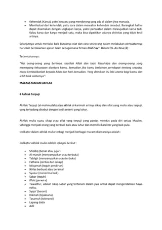 Kehendak (Karsa), yakni sesuatu yang mendorong yang ada di dalam jiwa manusia.
        Manifestasi dari kehendak, yaitu cara dalam merealisir kehendak tersebut. Barangkali hal ini
        dapat disamakan dengan ungkapan karya, yakni perbuatan dalam mewujudkan karsa tadi.
        Kalau karsa dan karya menjadi satu, maka bisa dipastikan adanya aktivitas yang tidak kecil
        artinya.

Selanjutnya untuk menialai baik buruknya niat dan cara seseorang dalam melakukan perbuatannya
haruslah berdasarkan ajaran Islam sebagaimana firman Allah SWT. Dalam QS. An-Nisa (4) :

Terjemahannya :

“Hai orang-orang yang beriman, taatilah Allah dan taati Rasul-Nya dan oramg-orang yang
memegang kekuasaan diantara kamu, kemudian jika kamu berlainan perndapat tentang sesuatu,
maka kembalikanlah kepada Allah dan hari kemudian. Yang demikian itu lebi utama bagi kamu dan
lebih baik akibatnya”.

MACAM-MACAM AKHLAK


# Akhlak Terpuji


Akhlak Terpuji (al-mahmudah) atau akhlak al-karimah artinya sikap dan sifat yang mulia atau terpuji,
yang terkadang disebut dengan budi pekerti yang luhur.


Akhlak mulia suatu sikap atau sifat yang terpuji yang pantas melekat pada diri setiap Muslim,
sehingga menjadi orang yang berbudi baik atau luhur dan memiliki karakter yang baik pula.

Indikator dalam akhlak mulia terbagi menjadi berbagai macam diantaranya adalah :


Indikator akhlak mulia adalah sebagai berikut :

        Shiddiq (benar atau jujur)
        Al-manah (menyampaikan atau terbuka)
        Tabligh (menyampaikan atau terbuka)
        Fathana (cerdas dan cakap)
        Istiqamah (teguh pendirian)
        Ikhlas berbuat atau beramal
        Syukur (menerima baik)
        Sabar (teguh)
        Iffah (perwira)
        Tawadhu’, adalah sikap sabar yang tertanam dalam jiwa untuk dapat mengendalikan hawa
        nafsu.
        Syaja’ (berani)
        Hikmah (bijaksana)
        Tasamuh (toleransi)
        Lapang dada
        Adil
 