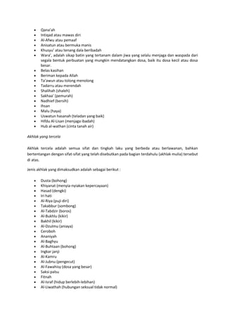 Qana’ah
       Intiqad atau mawas diri
       Al-Afwu atau pemaaf
       Anisatun atau bermuka manis
       Khusyu’ atau tenang dala beribadah
       Wara’, adalah sikap batin yang tertanam dalam jiwa yang selalu menjaga dan waspada dari
       segala bentuk perbuatan yang mungkin mendatangkan dosa, baik itu dosa kecil atau dosa
       besar.
       Belas kasihan
       Beriman kepada Allah
       Ta’awun atau tolong menolong
       Tadarru atau merendah
       Shalihah (shaleh)
       Sakhaa’ (pemurah)
       Nadhief (bersih)
       Ihsan
       Malu (haya)
       Uswatun hasanah (teladan yang baik)
       Hifdu Al-Lisan (menjaga ibadah)
       Hub al-wathan (cinta tanah air)

Akhlak yang tercela

Akhlak tercela adalah semua sifat dan tingkah laku yang berbeda atau berlawanan, bahkan
bertentangan dengan sifat-sifat yang telah disebutkan pada bagian terdahulu (akhlak mulia) tersebut
di atas.

Jenis akhlak yang dimaksudkan adalah sebagai berikut :

       Dusta (bohong)
       Khiyanat (menyia-nyiakan kepercayaan)
       Hasad (dengki)
       Iri hati
       Al-Riya (puji diri)
       Takabbur (sombong)
       Al-Tabdzir (boros)
       Al-Bukhlu (kikir)
       Bakhil (kikir)
       Al-Dzulmu (aniaya)
       Ceroboh
       Ananiyah
       Al-Baghyu
       Al-Buhtaan (bohong)
       Ingkar janji
       Al-Kamru
       Al-Jubnu (pengecut)
       Al-Fawahisy (dosa yang besar)
       Saksi palsu
       Fitnah
       Al-Israf (hidup berlebih-lebihan)
       Al-Liwathah (hubungan seksual tidak normal)
 