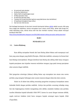 Al-namimah (adu domba)
       Al-khufran (kekufuran)
       Qatlun Nafs (menghilangkan jiwa)
       Al-Riba (pemakan riba)
       Al-sikhriyah (berolok-olok)
       Tanabazu bil al-qad (memberi gelaran yang tidak benar atau berlebihan)
       Al-Syakhwat (mengikuti hawa nafsu)
       Dan lain-lain sifat tercela

Dari berbagai kesimpulan di atas kami menarik kesimpulan bahwa akhlak adalah sesuatu sifat yang
harus dijaga dan dipelihara, karena merupakan kunci sukses untuk hidup. akhak ialah bunga diri,
indah dipandang mata, nikmat dirasa oleh hati dan memberi manfaat. Intinya adalah mencapai
keridhaan Allah SWT.
http://senyumkudakwahku.blogspot.com/2012/06/makalah-akhlaq-persoalan-akhlaq-dan.html

                                            BAB I

                                      PENDAHULUAN

1.1.   Latara Belakang



       Kata akhlaq merupakan bentuk dari kata khuluq dalam bahasa arab mempunyai asal

kata yang sama dengan yang khalik (Pencipta, Allah) dan makhluk, semuanya itu berasal dari

kata khalaqa (menciptakan). Dengan demikian kata khuluq dan akhlaq tidak hanya mengacu

kepada penciptaan atau kejadian manusia melainkan mengacu juga pada konsep penciptaan

alam semesta sbagai makhluk.



Dari pengertian etimologis (bahasa) akhlaq bukan saja merupakan tata aturan atau norma

perilaku yang mengatur hubungan antar sesame manusia dengan tuhan dan alam semesta.

       Selain itu di dalam kata akhlaq mencakup pengertian terciptanya keterpaduan antara

kehendak khalik dengan perilaku makhluk. Artinya tata perilaku seseorang terhadap orang

lain dan lingkungannya disebut mengandung nilai akhlak, manakala tindakan atau perilaku

tersebut didasakan kepada kehendak Allah SWT, karena itu sesuai dengan tuntunan akhlak,

segala motivasi tindakan (niat) harus mengacu kepada semangat taqwa kepada Allah

(Taqwallah).
 