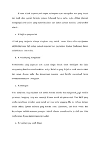 Karena akhlak berpusat pada taqwa, sedangkan taqwa merupakan asas yang kokoh

dan tidak akan pernah berubah lantaran kehendak hawa nafsu, maka akhlak islamiah

mempunyai cirri khusus yang membedakannya dari akhlak ciptaan manusia. Cirri tersebut

adalah :


   a. Kebajikan yang mutlak


Akhlak yang menjamin adanya kebajikan yang mutlak, karena islam telah menciptakan

akhlakulkarimah, baik untuk individu maupun bagi masyarakat disetiap lingkungan dalam

setiap kondisi serta waktu.


   b. Kebaikan yang menyeluruh


Norma-norma yang diajarkan oleh akhlak sangat mudah untuk dimengerti dan tidak

mengandung kesulitan atau kesukaran, artinya kebaikan yang diajarkan tidak memberatkan

dan sesuai dengan kadar dan kemampuan manusia yang bersifat menyeluruh tanpa

membedakan ras dan kebangsaan.


   c. Kemantapan


Nilai kebajikan yang diajarkan oleh akhlak bersifat mutlak dan menyeluruh, juga bersifat

permanen, langgeng (tetap dan mantap). Karena akhlak diciptakan oleh Alah SWT yang

selalu memelihara kebaikan yang mutlak universal serta langgeng. Hal ini berbeda dengan

aturan akhlak ciptaan manusia yang bersifat nisbi (sementara), dan tidak bersih dari

kepentingan individu maupun golongan. Akhlak ciptaan manusia selalu berubah dan tidak

selalu sesuai dengan kepentingan masyarakat.


   d. Kewajiban yang wajib ditaati
 