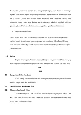 Akhlak Islamiyah bersumber dari akidah serta syariat islam yang wajib ditaati. Ia mempunyai

        daya kekuatan mengikat yang tinggi, menguasai semua perilaku manusia, lahir maupun batin

        dan di dalam keadaan suka maupun duka. Kepatuhan dan ketaqwaan kepada Allah

        mendorong untuk tetap setia kepada ajaran-ajarannya, sekaligus menjadi motivator

        (pendorong) untuk berbuat kebajikan dan meninggalkan segala bentuk kedzaliman.


           e. Pengawasan menyeluruh


        Taqwa kepada Allah y ang menjadi sumber utama akhlak merupakan pengawas (kontrol)

        bagi hati nurani dan akal sehat. Islam menghargai hati nurani yang didasarkan oleh iman,

        islam dan ihsan, bahkan dijadikan tolak ukur dalam menetapkan berbagai ikhtiar (usaha) dan

        ketetapan hukum.



 1.2.   Tujuan

               Dengan disusunnya makalah akhlak ini, diharapkan penyusun memiliki akhlak yang

        mulia yang sesuai dengan ajaran agama islam yang bersumber dari al-quran dan sunah rasul.

                                                  BAB II

                                                    ISI

2.1     Pengertian Akhlakulkarimah

               Akhlak terpuji adalah suatu aturan atau norma yang mengatur hubungan antar sesama

        manusia dengan tuhan dan alam semesta.

2.2     Macam-macam Akhlakulkarimah

2.2.1   Khusnudzhan kepada Allah

               Khusnudzhan kepada Allah adalah kita memiliki keyakinan yang kuat bahwa Allah

        SWT yang Maha Pengasih lagi Maha Penyayang senantiasa berbuat dan menentukan yang

        terbaik untuk kehidupan manusia.
 