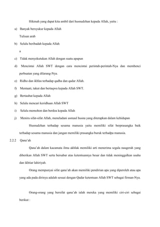 Hikmah yang dapat kita ambil dari husnudzhan kepada Allah, yaitu :

   a) Banyak bersyukur kepada Allah

        Tulisan arab

   b) Selalu beribadah kepada Allah

        a

   c) Tidak menyekutukan Allah dengan suatu apapun

   d)       Mencintai Allah SWT dengan cara mencintai perintah-perintah-Nya dan membenci

        perbuatan yang dilarang-Nya.

   e) Ridho dan ikhlas terhadap qadha dan qadar Allah.

   f)   Mentaati, takut dan bertaqwa kepada Allah SWT.

   g) Bertaubat kepada Allah

   h) Selalu mencari keridhaan Allah SWT

   i)   Selalu memohon dan berdoa kepada Allah

   j)   Meniru sifat-sifat Allah, meneladani asmaul husna yang diterapkan dalam kehidupan

                 Husnudzhan terhadap sesama manusia yaitu memiliki sifat berprasangka baik

        terhadap sesama manusia dan jangan memiliki prasangka buruk terhadpa manusia.

2.2.2   Qana‟ah

                 Qana‟ah dalam kacamata ilmu akhlak memiliki arti menerima segala naugerah yang

        diberikan Allah SWT serta bersabar atas ketentuannya besar dan tidak meninggalkan usaha

        dan ikhtiar lahiriyah.

                 Orang mempunyai sifat qana‟ah akan memiliki pendirian apa yang diperoleh atau apa

        yang ada pada dirinya adalah sesuai dengan Qadar ketentuan Allah SWT sebagai firman-Nya.



                 Orang-orang yang bersifat qana‟ah ialah mereka yang memiliki ciri-ciri sebagai

        berikut :
 
