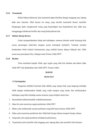 2.2.6   Tasammuh

               Dalam bahasa Indonesia, kata tasammuh dapat diartikan dengan tenggang rasa, lapang

        dada atau toleransi. Oleh karena itu orang yang bersifat tasammuh berarti memiliki

        kelapangan dada, menghormati orang yang berpendapat atau berpendirian lain, tidak mau

        mengganggu kebebasan berfikir dan orang berkeyakinan lain.

2.2.7   Ikhtiar (Kerja Keras)

               Untuk mempertahankan hidup dan kehidupan, manusia dituntut untuk berjuang baik

        secara perorangan (individu) maupun secara kelompok (kolektif). Tuntutan tersebut

        berdasarkan fitrah (naluri) kemanusiaan yang tumbuh karena adanya hidayah dari Allah

        sesuai asas penciptaan-Nya. Sebagai mana Firman Allah SWT :

2.2.8   Berdoa

               Yaitu memohon kepada Allah, agar segala yang telah kita lakukan ada dalam ridha

        Allah SWT dan diqobulkan oleh Allah SWT. Firman Allah :

                                                BAB III

                                               PENUTUP

        3.1 Kesimpulan

               Pengertian akhlakul karimah ialah akhlak yang terpuji baik yang langsung terhadap

        Allah dengan melaksanakan ibadah yang wajib maupun yang sunah, dan melaksanakan

        hubungan yang baik terhadap sesama manusia yang meliputi antara lain :

   1. Husnudzhan hablumminallah wahablumminannas

   2. Qana‟ah yaitu menerima segala pemberian Allah SWT

   3. Ikhlas yaitu melaksanak sesuatu perbuatan yang baik hanya karena Alllah SWT.

   4. Sabar yaitu menerima pemberian dari Allah baik berupa nikmat maupun berupa cobaan.

   5. Istiqomah yaitu teguh pendirian terhadap keyakinannya.

   6. Tasammuh yaiitu memiliki sifat tenggang rasa, lapang dada, dan memiliki sifat toleransi.
 