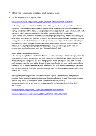 7. Ikhtiar yaitu berusaha atau kerja keras untuk mencapai tujuan

8. Berdoa yaitu memohon kepada Allah

   http://centermakalah.blogspot.com/2012/02/makalah-akhlakul-karimah-diklat.html

   Allah tidak pernah mendzolimi hambaNYa. Allah adalah segala kebaikan dengan kekayaan Rahman
   RahimNya. Tidak ada keburukan dan kekurangan atasNya. Maka berhusnudzon adalah kewajiban
   seorang hamba kepadaNya. Ketika seorang hamba berhusnudzon kepada segala kebaikan Allah SWT,
   maka akan mendorong untuk melakukan kebaikan. Imam Ibnu Tamiyah memaparkan :
   “Telah nampak jelas perbedaan antara husnudzon dengan ghurur (tipuan). Adapun husnudzon, jika
   ia mengajak dan mendorong beramal, membantu dan membuat rindu padaNya, maka ia benar. Jika
   mengajak malas dan berkubang dengan maksiat, maka ia ghurur (tipuan). Husnudzon adalah raja’
   (pengharapan). Siapa yang pengharapannya mendorongnya untuk taat dan menjauhkannya dari
   maksiat, maka ia pengharapan yang benar. Sedangkan yang kemalasannya adalah raja’ dan
   meremehkan perintahNya, maka ia tertipu." (Al-Jawab Al-Kaafi : 24)

   Dalam sebuah hadits qudsi disebutkan :
   “Aku sesuai prasangka hamba-Ku kepada-Ku dan Aku akan bersamanya selama ia mengingat-Ku. Jia
   ia mengingat-Ku dalam dirinya maka Aku akan mengingatnya dalam diri-Ku. Jika ia mengingat-Ku
   dalam sekumpulan orang maka Aku akan mengingatnya dalam sekumpulan yang lebih baik dan
   lebih bagus darinya. Jika ia mendekat kepada-Ku satu jengkal maka Aku akan mendekat kepadanya
   satu hasta, jika ia mendekat kepada-Ku satu hasta maka aku akan mendekat kepadanya satu depa,
   dan jika ia mendatangi-Ku dengan berjalan maka Aku akan mendatanginya dengan berlari”. (HR.Al-
   Bukhari dan Muslim)

   “Sesungguhnya seorang mukmin selalu berhusnudzon kepada Tuhannya lalu ia memperbagus
   amalnya. Dan sesusungguhnya seorang pendosa berprasangka buruk kepada Tuhannya sehingga ia
   berbuat yang buruk”. (Diriwayatkan Imam Ahmad dalam Al-Zuhd, hal.402)
   “Janganlah salah seorang dari kalian meninggal kecuali ia berhusnudzon kepada Allah SWT”.
   (HR.Muslim)

   http://strongdimi.blogspot.com/2012/01/akhlaq-kepada-allah-swt.html

   http://naunganislami.wordpress.com/2010/11/10/akhlak-akhlakul-karimah/
 