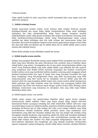 # Menurut Hamka

Tobat adalah kembali ke jalan yang benar setelah menempuh jalan yang sangat sesat dan
tidak tentu ujungnya.

2). Akhlak terhadap Sesama

Setelah mencermati kondisi realitas social tentunya tidak terlepas berbicara masalah
kehidupan.Masalah dan tujuan hidup adalah mempertahankan hidup untuk kehidupan
selanjutnya dan jalan mempertahankan hidup hanya dengan mengatasi masalah
hidup.Kehidupan sendiri tidak pernah membatasi hak ataupun kemerdekaan seseorang untuk
bebas berekspresi,berkarya.Kehidupan adalah saling berketergantungan antara sesama
makhluk dan dalam kehidupan pula kita tidak terlepas dari aturan-aturan hidup baik
bersumber dari norma kesepakatan ataupun norma-norma agama,karena dengan norma hidup
kita akan jauh lebih mewmahami apa itu akhlak dalam hal ini adalah akhlak antara sesama
manusia dan makhluk lainnya.

Dalam aklak terhadap sesama dibedakan mnjadi dua macam       :

@ Akhlak kepada sesama muslim.

Sebagai umat pengikut Rasullulah tentunya jejak langkah beliau merupakan guru besar umat
Islam yang harus diketahui dan patut ditiru,karena kata rasululah yang di nukilkan dalam
sebuah hadist yang artinya “sesungguhnya aku di utus untuk menyempurnakan akhlak yang
mulia”.Yang dimaksud akhlak yang mulia adalah akhlak yang terbentuk dari hati manusia
yang mempunyai nilai ibadah setelah menerima rangsangan dari keadaan social.Karena
kondisi realitas social yang membentuk hadirnya karakter seseorang untuk menggapai sebuah
keadaan.Contohnya:ketika kita ingin di hargai oleh orang lain,maka kewajiban kita juga
harus menghargai orang lain,menghormati orang yang lebih tua,menyayangi yang lebih
muda,menyantuni yang fakir karena hal itu merupakan cirri-ciri akhlak yang baik dan
terpuji.Contoh lain yang merupakan akhlak terpuji antar sesame muslim adalah menjaga lisan
dalam perkataan agar tidak membuat orang lain disekitar kita tersinggung bahkan lebih
menyakitkan lagi ketika kita berbicara hanya dengan melalui bisikan halus ditalinga teman
dihadapan teman-teman yang lain,karena itu merupakan etika yang tidak sopan bahkan
diharamkan dalam islam.

@ Akhlak kepada sesama non muslim

Akhlak antara sesama non muslim,inipun diajarkan dalam agama karena siapapun
mereka,mereka adalah makhluk Tuhan yang punya prinsip hidup dengan nilai-nilai
kemanusiaan.Namun sayangnya terkadang kita salah menafsirkan bahkan memvonis siapa
serta keberadaan mereka ini adalah kesalahan yang harus dirubah mumpung ada waktu untuk
perubahan diri.Karena hal ini tidak terlepas dari etika social sebagai makhluk yang hidup
social.Berbicara masalah keyakinan adalah persoalan nurani yang mempunyai asasi
kemerdekaan yang tidak bias dicampur adukkan hak asasi kita dengan hak merdeka orang
lain,apalagi masalah keyakinan yang terpenting adalah kita lebih jauh memaknai kehidupan
social karena dalam kehidupan ada namanya etika social.Berbicara masalah etika social
adalah tidak terlepas dari karakter kita dalam pergaulan hidup,berkarya hidup dan lain-
lain.Contohnya bagaimana kita menghargai apa yang menjadi keyakinan mereka,ketika
upacara keagamaan sedang berlangsung ,mereka hidup dalam minoritas sekalipun.Memberi
 