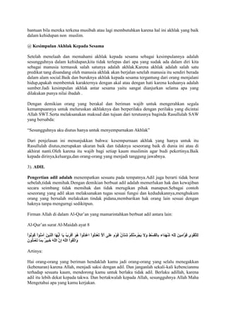 bantuan bila mereka terkena musibah atau lagi membutuhkan karena hal ini akhlak yang baik
dalam kehidupan non muslim.

@ Kesimpulan Akhlak Kepada Sesama

Setelah menelaah dan memahami akhlak kepada sesama sebagai kesimpulannya adalah
sesungguhnya dalam kehidupan,kita tidak terlepas dari apa yang sudak ada dalam diri kita
sebagai manusia termasuk salah satunya adalah akhlak.Karena akhlak adalah salah satu
predikat tang disandang oleh manusia akhlak akan berjalan setelah manusia itu sendiri berada
dalam alam social.Baik dan buruknya akhlak kepada sesama tergantung dari orang menjalani
hidup,apakah membentuk karakternya dengan akal atau dengan hati karena keduanya adalah
sumber.Jadi kesimpulan akhlak antar sesama yaitu sangat dianjurkan selama apa yang
dilakukan punya nilai ibadah .

Dengan demikian orang yang berakal dan beriman wajib untuk mengerahkan segala
kemampuannya untuk meluruskan akhlaknya dan berperilaku dengan perilaku yang dicintai
Allah SWT.Serta melaksanakan maksud dan tujuan dari terutusnya baginda Rasullulah SAW
yang bersabda:

“Sesungguhnya aku diutus hanya untuk menyempurnakan Akhlak”

Dari penjelasan ini menunjukkan bahwa: kesempurnaan akhlak yang hanya untuk itu
Rasullulah diutus,merupakan ukuran baik dan tidaknya seseorang baik di dunia ini atau di
akhirat nanti.Oleh karena itu wajib bagi setiap kaum muslimin agar budi pekertinya.Baik
kepada dirinya,keluarga,dan orang-orang yang menjadi tanggung jawabnya.

3). ADIL

Pengertian adil adalah menempatkan sesuatu pada tempatnya.Adil juga berarti tidak berat
sebelah,tidak memihak.Dengan demikian berbuat adil adalah memerlukan hak dan kewajiban
secara seimbang tidak memihak dan tidak merugikan pihak manapun.Sebagai contoh
seseorang yang adil akan melaksanakan tugas sesuai fungsi dan kedudukannya,menghukum
orang yang bersalah melakukan tindak pidana,membarikan hak orang lain sesuai dengan
haknya tanpa mengurngi sedikitpun.

Firman Allah di dalam Al-Qur‟an yang mamarintahkan berbuat adil antara lain:

Al-Qur‟an surat Al-Maidah ayat 8




Artinya:

Hai orang-orang yang beriman hendaklah kamu jadi orang-orang yang selalu menegakkan
(kebenaran) karena Allah, menjadi saksi dengan adil. Dan janganlah sekali-kali kebencianmu
terhadap sesuatu kaum, mendorong kamu untuk berlaku tidak adil. Berlaku adillah, karena
adil itu lebih dekat kepada takwa. Dan bertakwalah kepada Allah, sesungguhnya Allah Maha
Mengetahui apa yang kamu kerjakan.
 