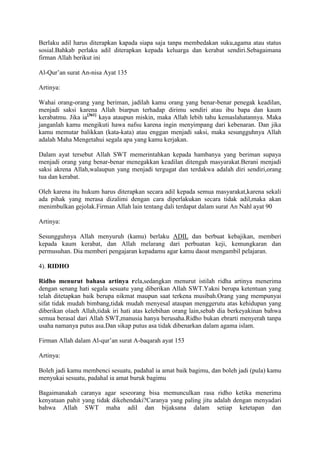 Berlaku adil harus diterapkan kapada siapa saja tanpa membedakan suku,agama atau status
sosial.Bahkab perlaku adil diterapkan kepada keluarga dan kerabat sendiri.Sebagaimana
firman Allah berikut ini

Al-Qur‟an surat An-nisa Ayat 135

Artinya:

Wahai orang-orang yang beriman, jadilah kamu orang yang benar-benar penegak keadilan,
menjadi saksi karena Allah biarpun terhadap dirimu sendiri atau ibu bapa dan kaum
kerabatmu. Jika ia[361] kaya ataupun miskin, maka Allah lebih tahu kemaslahatannya. Maka
janganlah kamu mengikuti hawa nafsu karena ingin menyimpang dari kebenaran. Dan jika
kamu memutar balikkan (kata-kata) atau enggan menjadi saksi, maka sesungguhnya Allah
adalah Maha Mengetahui segala apa yang kamu kerjakan.

Dalam ayat tersebut Allah SWT memerintahkan kepada hambanya yang beriman supaya
menjadi orang yang benar-benar menegakkan keadilan ditengah masyarakat.Berani menjadi
saksi akrena Allah,walaupun yang menjadi tergugat dan terdakwa adalah diri sendiri,orang
tua dan kerabat.

Oleh karena itu hukum harus diterapkan secara adil kepada semua masyarakat,karena sekali
ada pihak yang merasa dizalimi dengan cara diperlakukan secara tidak adil,maka akan
menimbulkan gejolak.Firman Allah lain tentang dali terdapat dalam surat An Nahl ayat 90

Artinya:

Sesungguhnya Allah menyuruh (kamu) berlaku ADIL dan berbuat kebajikan, memberi
kepada kaum kerabat, dan Allah melarang dari perbuatan keji, kemungkaran dan
permusuhan. Dia memberi pengajaran kepadamu agar kamu daoat mengambil pelajaran.

4). RIDHO

Ridho menurut bahasa artinya rela,sedangkan menurut istilah ridha artinya menerima
dengan senang hati segala sesuatu yang diberikan Allah SWT.Yakni berupa ketentuan yang
telah ditetapkan baik berupa nikmat maupun saat terkena musibah.Orang yang mempunyai
sifat tidak mudah bimbang,tidak mudah menyesal ataupan menggerutu atas kehidupan yang
diberikan olaeh Allah,tidak iri hati atas kelebihan orang lain,sebab dia berkeyakinan bahwa
semua berasal dari Allah SWT,manusia hanya berusaha.Ridho bukan ebrarti menyerah tanpa
usaha namanya putus asa.Dan sikap putus asa tidak dibenarkan dalam agama islam.

Firman Allah dalam Al-qur‟an surat A-baqarah ayat 153

Artinya:

Boleh jadi kamu membenci sesuatu, padahal ia amat baik bagimu, dan boleh jadi (pula) kamu
menyukai sesuatu, padahal ia amat buruk bagimu

Bagaimanakah caranya agar seseorang bisa memunculkan rasa ridho ketika menerima
kenyataan pahit yang tidak dikehendaki?Caranya yang paling jitu adalah dengan menyadari
bahwa Allah SWT maha adil dan bijaksana dalam setiap ketetapan dan
 