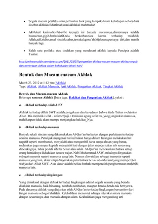 Segala macam perilaku atau perbuatan baik yang tampak dalam kehidupan sehari-hari
       disebut akhlakul kharimah atau akhlakul mahmudah

       Akhlakul karimah(sifat-sifat terpuji) ini banyak macamnya,diantaranya adalah
       husnuzzan,gigih,berinisiatif,rela   berkorban,tata   karma     terhadap     makhluk
       Allah,adil,ridho,amal shaleh,sabar,tawakal,qona‟ah,bijaksana,percaya diri,dan masih
       banyak lagi.

       Salah satu perilaku atau tindakan yang mendasari akhlak kepada Pencipta adalah
       Taubat.

http://mihwanuddin.wordpress.com/2011/03/07/pengertian-akhlaq-macam-macam-akhlaq-terpuji-
dan-penerapan-akhlaq-dalam-kehidupan-sehari-hari/


Bentuk dan Macam-macam Akhlak
March 23, 2012 at 1:12 pm (Akhlak)
Tags: Akhlak, Akhlak Manusia, Arti Akhlak, Pengertian Akhlak, Tingkat Akhlak

Bentuk dan Macam-macam Akhlak
Beberapa sasaran Akhlak [baca juga: Hakikat dan Pengertian Akhlak], yakni :

a.   Akhlak terhadap Allah SWT

Akhlak terhadap Allah SWT adalah pengakuan dan kesadaran bahwa tiada Tuhan melainkan
Allah. Dia memiliki sifat – sifat terpuji. Demikian agung sifat itu, yang jangankan manusia,
malaikatpun tidak akan mampu menjangkau hakikat_Nya.

b.   Akhlak terhadap manusia

Banyak sekali rincian yang dikemukakan Al-Qur‟an berkaitan dengan perlakuan terhadap
sesama manusia. Petunjuk mengenai hal ini bukan hanya dalam larangan melakukan hal
negatif seperti membunuh, menyakiti atau mengambil harta tanpa alasan yang benar,
melainkan juga sampai kepada menyakiti hati dengan jalan menceritakan aib seseorang
dibelakngnya, tidak peduli aib itu benar atau salah. Al-Qur‟an menekankan bahwa setiap
orang hendaknya didudukan secara wajar. Nabi Muhammad SAW, misalnya dinyatakan
sebagai manusia seperti manusia yang lain. Namun dinyatakan sebagai manusia seperti
manusia yang lain, akan tetapi dinyatakan pula bahwa beliau adalah rasul yang memperoleh
wahyu dari Allah SWT. Atas dasar adalah beliau berhak memperoleh penghormatan melebihi
manusia lain.

c.   Akhlak terhadap lingkungan

Yang dimaksud dengan akhlak terhadap lingkungan adalah segala sesuatu yang berada
disekitar manusia, baik binatang, tumbuh-tumbuhan, maupun benda-benda tak bernyawa.
Pada dasarnya akhlak yang diajarkan oleh Al-Qur‟an terhadap lingkungan bersumber dari
fungsi manusia sebagai khalifah. Kekhalifaan menuntut adanya interaksi antara manusia
dengan sesamanya, dan manusia dengan alam. Kekhalifaan juga mengandung arti
 