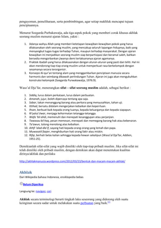 pengayoman, pemeliharaan, serta pembimbingan, agar setiap makhluk mencapai tujuan
penciptaannya.

Menurut Soegarda Purbakawatja, ada tiga aspek pokok yang memberi corak khusus akhlak
seorang muslim menurut ajaran Islam, yakni :

    1. Adanya wahyu Allah yang memberi ketetapan kewajiban-kewajiban pokok yang harus
       dilaksanakan oleh seorang muslim, yang mencakup seluruh lapangan hidupnya, baik yang
       menyangkut tugas-tugas terhadap Tuhan, maupun terhadap masyarakat. Dengan ajaran
       kewajiban ini menjadikan seorang muslim siap berpartisipasi dan beramal saleh, bahkan
       bersedia mengorbankan jiwanya demi terlaksananya ajaran agamanya.
    2. Praktek ibadah yang harus dilaksaanakan dengan aturan-aturan yang pasti dan teliti. Hal ini
       akan mendorong tiap-tiap orang muslim untuk memperkuat rasa berkelompok dengan
       sesamanya secara terorganisir.
    3. Konsepsi Al-qur’an tentang alam yang menggambarkan penciptaan manusia secara
       harmonis dan seimbang dibawah perlindungan Tuhan. Ajaran ini juga akan mengukuhkan
       konstruksi kelompok (Soegarda Purwakawatja, 1976:9).

Waso‟al Dja‟far, menerangkan sifat – sifat seorang muslim adalah, sebagai berikut :

    1.    Siddiq, lurus dalam perkataan, lurus dalam perbuatan.
    2.    Amanah, jujur, boleh dipercaya tentang apa saja.
    3.    Sabar, takan menanggung barang atau perkara yang menyusahkan, tahan uji.
    4.    Ittihad, bersatu didalam mengerjakan kebaikan dan keperrluan.
    5.    Ihsan, berbuat baik kepada orang tuanya, kepada keluarganya dan kepada siapapun.
    6.    Ri’yatul Jiwar, menjaga kehormatan tetangga-tetangga.
    7.    Wafa ‘bil ahdi, memenuhi dan menepati kesanggupan atau perjanjian.
    8.    Tawasau bil haq, pesan memesan, menepati dan memegang barang hak atau kebenaran.
    9.    Ta’awun, tolong menolong atas kebaikan.
    10.   Athfi ‘alad-dla’if, sayang hati kepada orang-orang yang lemah dan papa.
    11.   Muwasatil faqier, menghiburkan hati orang fakir atau miskin.
    12.   Rifqi, berhati belas kalian sehingga kepada hewan sekalipun (Waso’al Dja’far, Addien,
          1951:25).

Demikianlah sifat-sifat yang wajib dimiliki oleh tiap-tiap pribadi muslim. Jika sifat-sifat ini
telah dimiliki oleh pribadi muslim, dengan demikian akan dapat menentukan kualitas
dirinya/akhlak dan perilaku

http://akhlakmanusia.wordpress.com/2012/03/23/bentuk-dan-macam-macam-akhlak/


Akhlak
Dari Wikipedia bahasa Indonesia, ensiklopedia bebas

   Belum Diperiksa

Langsung ke: navigasi, cari

Akhlak secara terminologi berarti tingkah laku seseorang yang didorong oleh suatu
keinginan secara sadar untuk melakukan suatu perbuatan yang baik.[1]
 