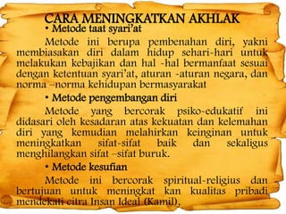 CARA MENINGKATKAN AKHLAK

• Metode taat syari’at
Metode ini berupa pembenahan diri, yakni
membiasakan diri dalam hidup sehari-hari untuk
melakukan kebajikan dan hal -hal bermanfaat sesuai
dengan ketentuan syari’at, aturan -aturan negara, dan
norma –norma kehidupan bermasyarakat
• Metode pengembangan diri
Metode yang bercorak psiko-edukatif ini
didasari oleh kesadaran atas kekuatan dan kelemahan
diri yang kemudian melahirkan keinginan untuk
meningkatkan sifat-sifat baik dan sekaligus
menghilangkan sifat –sifat buruk.
• Metode kesufian
Metode ini bercorak spiritual-religius dan
bertujuan untuk meningkat kan kualitas pribadi
mendekati citra Insan Ideal (Kamil).

 