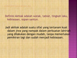 Definisi Akhlak adalah watak, tabiat, tingkah laku,
kebiasaan, sopan santun.
Jadi akhlak adalah suatu sifat yang tertanam kuat
dalam jiwa yang nampak dalam perbuatan lahiriah
yang dilakukan dengan mudah, tanpa memerlukan
pemikiran lagi dan sudah menjadi kebiasaan.
 