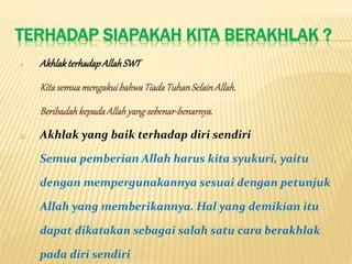 TERHADAP SIAPAKAH KITA BERAKHLAK ?
1. AkhlakterhadapAllahSWT
KitasemuamengakuibahwaTiadaTuhanSelainAllah.
BeribadahkepadaAllahyangsebenar-benarnya.
2. Akhlak yang baik terhadap diri sendiri
Semua pemberian Allah harus kita syukuri, yaitu
dengan mempergunakannya sesuai dengan petunjuk
Allah yang memberikannya. Hal yang demikian itu
dapat dikatakan sebagai salah satu cara berakhlak
pada diri sendiri
 