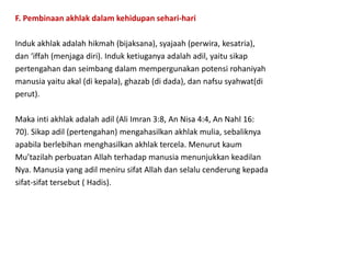 F. Pembinaan akhlak dalam kehidupan sehari-hari
Induk akhlak adalah hikmah (bijaksana), syajaah (perwira, kesatria),
dan ‘iffah (menjaga diri). Induk ketiuganya adalah adil, yaitu sikap
pertengahan dan seimbang dalam mempergunakan potensi rohaniyah
manusia yaitu akal (di kepala), ghazab (di dada), dan nafsu syahwat(di
perut).
Maka inti akhlak adalah adil (Ali Imran 3:8, An Nisa 4:4, An Nahl 16:
70). Sikap adil (pertengahan) mengahasilkan akhlak mulia, sebaliknya
apabila berlebihan menghasilkan akhlak tercela. Menurut kaum
Mu’tazilah perbuatan Allah terhadap manusia menunjukkan keadilan
Nya. Manusia yang adil meniru sifat Allah dan selalu cenderung kepada
sifat-sifat tersebut ( Hadis).
 