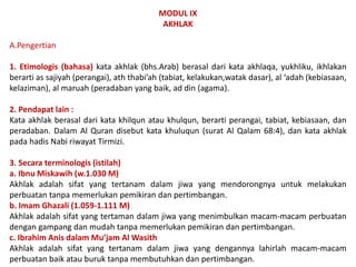 MODUL IX
AKHLAK
A.Pengertian
1. Etimologis (bahasa) kata akhlak (bhs.Arab) berasal dari kata akhlaqa, yukhliku, ikhlakan
berarti as sajiyah (perangai), ath thabi’ah (tabiat, kelakukan,watak dasar), al ‘adah (kebiasaan,
kelaziman), al maruah (peradaban yang baik, ad din (agama).
2. Pendapat lain :
Kata akhlak berasal dari kata khilqun atau khulqun, berarti perangai, tabiat, kebiasaan, dan
peradaban. Dalam Al Quran disebut kata khuluqun (surat Al Qalam 68:4), dan kata akhlak
pada hadis Nabi riwayat Tirmizi.
3. Secara terminologis (istilah)
a. Ibnu Miskawih (w.1.030 M)
Akhlak adalah sifat yang tertanam dalam jiwa yang mendorongnya untuk melakukan
perbuatan tanpa memerlukan pemikiran dan pertimbangan.
b. Imam Ghazali (1.059-1.111 M)
Akhlak adalah sifat yang tertaman dalam jiwa yang menimbulkan macam-macam perbuatan
dengan gampang dan mudah tanpa memerlukan pemikiran dan pertimbangan.
c. Ibrahim Anis dalam Mu’jam Al Wasith
Akhlak adalah sifat yang tertanam dalam jiwa yang dengannya lahirlah macam-macam
perbuatan baik atau buruk tanpa membutuhkan dan pertimbangan.
 