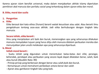 Karena ajaran islam bersifat universal, maka dalam menjabarkan akhlak Islamy diperlukan
pemikiran akal manusia dan perilaku sosial yang terkandung dalam ajaran etika dan moral.
B. Etika, moral dan susila
1. Pengertian
a. Etika
Etika berasal dari kata ethos (Yunani) berarti watak kesusilaan atau adat. Atau berarti ilmu
pengetahuan tentang asas-asas akhlak. Jadi etika berhubungan dengan tingkah laku
manusia.
Secara istilah, etika berarti :
Ilmu yang menjelaskan arti baik dan buruk, menerangkan apa yang seharusnya dilakukan
manusia menyatakan tujuan yang harus ditju oleh manusia didalam perbuatan mereka dan
menunjukkan jalan unutk melakukan apa yang seharusnya diperbuat.
b. Moral
Istilah moral berarti :
- Suatu istilah yang digunakan untuk menentukan batas-batas dari sifat, perangai,
kehendak, pendapat atau perbuatan yang secara layak dapat dikatakan benar, salah, baik
atau buruk (Abuddin Nata :90)
- Prinsip-prnsip yang berkenaan dengan benar atau salah,baik dan buruk.
- Kemampuan untuk memahami perbedaan antara benar dan salah
- Ajaran atau gambaran tingkah laku yang baik.
 