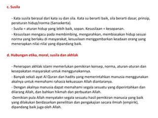 c. Susila
- Kata susila berasal dari kata su dan sila. Kata su berarti baik, sila berarti dasar, prinsip,
peraturan hidup/norma (Sansekerta).
- Susila = aturan hidup yang lebih baik, sopan. Kesusilaan = kesopanan.
- Kesusilaan mengacu pada membimbing, mengarahkan, membiasakan hidup sesuai
norma yang berlaku di masyarakat, kesusilaan menggambarkan keadaan orang yang
menerapkan nilai-nilai yang dipandang baik.
d. Hubungan etika, moral, susila dan akhlak
- Penerapan akhlak islami memerlukan pemikiran konsep, norma, aturan-aturan dan
kesepakatan masyarakat untuk menggunakannya.
- Banyak sekali ayat Al Quran dan hadits yang memerintahkan manusia menggunakan
akalnya untuk memahami rahasia kekuasaan Allah diantaranya.
- Dengan akalnya manusia dapat memahami segala sesuatu yang diperintahkan dan
dilarang Allah, dan bahkan hikmah dan perbuatan Allah.
-Demikian pula Allah menyatakn segala sesuatu hasil pemikiran manusia yang baik
yang dilakukan berdasarkan penelitian dan pengakajian secara ilmiah (empirik),
dipandang baik juga oleh Allah.
 