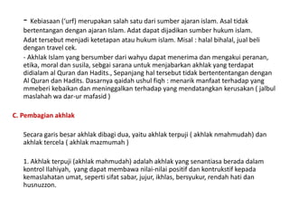 - Kebiasaan (‘urf) merupakan salah satu dari sumber ajaran islam. Asal tidak
bertentangan dengan ajaran Islam. Adat dapat dijadikan sumber hukum islam.
Adat tersebut menjadi ketetapan atau hukum islam. Misal : halal bihalal, jual beli
dengan travel cek.
- Akhlak Islam yang bersumber dari wahyu dapat menerima dan mengakui peranan,
etika, moral dan susila, sebgai sarana untuk menjabarkan akhlak yang terdapat
didialam al Quran dan Hadits., Sepanjang hal tersebut tidak bertententangan dengan
Al Quran dan Hadits. Dasarnya qaidah ushul fiqh : menarik manfaat terhadap yang
mmeberi kebaikan dan meninggalkan terhadap yang mendatangkan kerusakan ( jalbul
maslahah wa dar-ur mafasid )
C. Pembagian akhlak
Secara garis besar akhlak dibagi dua, yaitu akhlak terpuji ( akhlak nmahmudah) dan
akhlak tercela ( akhlak mazmumah )
1. Akhlak terpuji (akhlak mahmudah) adalah akhlak yang senantiasa berada dalam
kontrol Ilahiyah, yang dapat membawa nilai-nilai positif dan kontrukstif kepada
kemaslahatan umat, seperti sifat sabar, jujur, ikhlas, bersyukur, rendah hati dan
husnuzzon.
 