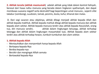 2. Akhlak tercela (akhlak mazmumah) adalah akhlak yang tidak dalam kontrol Ilahiyah,
berasal dari hawa nafsu manusia yang berada dalam lingkaran syathaniyah, dan dapat
membawa suasana negatif serta destruktif bagi kepentingan umat manusia , seperti sifat
takabur (sombong), suudzzon, tamak, pesimis, dusta, kufur, khianat dan malas.
D. Dari segi sasaran atau objeknya, akhlak dibagi menjadi akhlak kepada Allah dan
akhlak kepada makhluk. Akhlak kepada mahluk dibagi akhlak kepada manusia dan akhlak
kepada alam sekitar. Akhlak kepada manusia terdiri atas akhlak kepada Rasulullah, orang
tua, diri manusia sendiri, akhlak dalam lingkungan keluarga, akhlak terhadap
tetangga dan akhlak dalam lingkungan masyartakat luas. Akhlak kepada alam sekitar
terdiri atas akhlak terhadap hewan, tumbuh-tumbuhan dan alam sekitar.
1. Akhlak kepada Allah
- Mentauhidkan dan menyembah hanya kepada Allah
- Bertaqwa kepada-Nya
- Berdoa kepada-nya
- Berzikir dan mengingat Alllah semata
- Bertawakal kepada-Nya
 