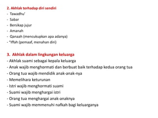 2. Akhlak terhadap diri sendiri
- Tawadhu’
- Sabar
- Bersikap jujur
- Amanah
- Qanaah (mencukupkan apa adanya)
- “Iffah (pemaaf, menahan diri)
3. Akhlak dalam lingkungan keluarga
- Akhlak suami sebagai kepala keluarga
- Anak wajib menghormati dan berbuat baik terhadap kedua orang tua
- Orang tua wajib mendidik anak-anak-nya
- Memelihara keturunan
- Istri wajib menghormati suami
- Suami wajib menghargai istri
- Orang tua menghargai anak-anaknya
- Suami wajib memmenuhi nafkah bagi keluarganya
 