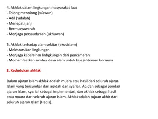 4. Akhlak dalam lingkungan masyarakat luas
- Tolong menolong (ta’awun)
- Adil (‘adalah)
- Menepati janji
- Bermusyawarah
- Menjaga persaudaraan (ukhuwah)
5. Akhlak terhadap alam sekitar (ekosistem)
- Melestarsikan lingkungan
- Menjaga kebersihan linbgkungan dari pencemaran
- Memamfaatkan sumber daya alam untuk kesejahteraan bersama
E. Kedudukan akhlak
Dalam ajaran Islam akhlak adalah muara atau hasil dari seluruh ajaran
Islam yang bersumber dari aqidah dan syariah. Aqidah sebagai pondasi
ajaran Islam, syariah sebagai implementasi, dan akhlak sebagai hasil
atau muara dari seluruh ajaran Islam. Akhlak adalah tujuan akhir dari
seluruh ajaran Islam (Hadis).
 