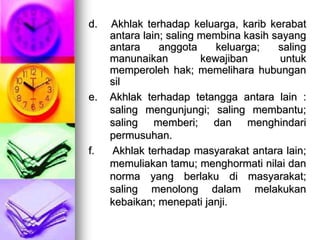 d. Akhlak terhadap keluarga, karib kerabat
antara lain; saling membina kasih sayang
antara anggota keluarga; saling
manunaikan kewajiban untuk
memperoleh hak; memelihara hubungan
sil
e. Akhlak terhadap tetangga antara lain :
saling mengunjungi; saling membantu;
saling memberi; dan menghindari
permusuhan.
f. Akhlak terhadap masyarakat antara lain;
memuliakan tamu; menghormati nilai dan
norma yang berlaku di masyarakat;
saling menolong dalam melakukan
kebaikan; menepati janji.
 