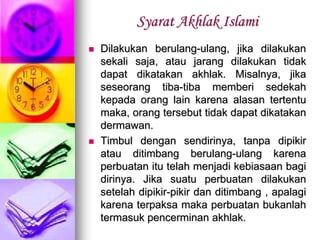 Syarat Akhlak Islami
 Dilakukan berulang-ulang, jika dilakukan
sekali saja, atau jarang dilakukan tidak
dapat dikatakan akhlak. Misalnya, jika
seseorang tiba-tiba memberi sedekah
kepada orang lain karena alasan tertentu
maka, orang tersebut tidak dapat dikatakan
dermawan.
 Timbul dengan sendirinya, tanpa dipikir
atau ditimbang berulang-ulang karena
perbuatan itu telah menjadi kebiasaan bagi
dirinya. Jika suatu perbuatan dilakukan
setelah dipikir-pikir dan ditimbang , apalagi
karena terpaksa maka perbuatan bukanlah
termasuk pencerminan akhlak.
 