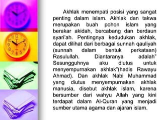 Akhlak menempati posisi yang sangat
penting dalam islam. Akhlak dan takwa
merupakan buah pohon islam yang
berakar akidah, bercabang dan berdaun
syari’ah. Pentingnya kedudukan akhlak,
dapat dilihat dari berbagai sunnah qauliyah
(sunnah dalam bentuk perkataan)
Rasulullah. Diantaranya adalah”
Sesungguhnya aku diutus untuk
menyempurnakan akhlak”(hadis Rawayu
Ahmad). Dan akhlak Nabi Muhammad
yang diutus menyempurnakan akhlak
manusia, disebut akhlak islam, karena
bersumber dari wahyu Allah yang kini
terdapat dalam Al-Quran yang menjadi
sumber utama agama dan ajaran islam.
 