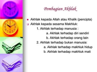 Pembagian Akhlak
 Akhlak kepada Allah atau Khalik (pencipta)
 Akhlak kepada sesama Makhluk:
1. Akhlak terhadap manusia :
a. Akhlak terhadap diri sendiri
b. Akhlak terhadap orang lain
2. Akhlak terhadap bukan manusia:
a. Akhlak terhadap makhluk hidup
b. Akhlak terhadap makhluk mati
 