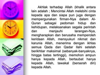 Akhlak terhadap Allah (khalik antara
lain adalah ; Mencintai Allah melebihi cinta
kepada apa dan siapa pun juga dengan
mempergunakan firman-Nya dalam Al-
Quran sebagai pedoman hidup dan
kehidupan, melaksanakan segala perintah
dan menjauhi larangan-Nya,
mengharapkan dan berusaha memperoleh
keridaan Allah, mensyukuri nikmat dan
karunia Allah, menerima dengan ikhlas
semua Qada dan Qadar Ilahi setelah
berikhtiar maksimal (sebanyak-banyaknya,
hingga batas tertinggi), memohon ampun
hanya kepada Allah, bertaubat hanya
kepada Allah, tawakal (berserah diri)
kepada Allah.
 