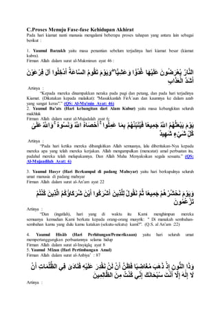 C.Proses Menuju Fase-fase Kehidupan Akhirat
Pada hari kiamat nanti manusia mengalami beberapa proses tahapan yang antara lain sebagai
berikut :
1. Yaumul Barzakh yaitu masa penantian sebelum terjadinya hari kiamat besar (kiamat
kubra).
Firman Allah dalam surat al-Mukminun ayat 46 :
ْ‫ر‬ِ‫ف‬ َ‫ل‬‫آ‬ ‫وا‬ُ‫ل‬ ِ‫خ‬ْ‫د‬َ‫أ‬ ُ‫َة‬‫ع‬‫ا‬َّ‫س‬‫ال‬ ُ‫م‬‫و‬ُ‫ق‬َ‫ت‬ َ‫م‬ ْ‫و‬َ‫ي‬َ‫و‬ ۖ ‫ا‬ًّ‫ي‬ِ‫َش‬‫ع‬ َ‫و‬ ‫ا‬ ًّ‫ُو‬‫د‬ُ‫غ‬ ‫ا‬َ‫ه‬ْ‫ي‬َ‫ل‬َ‫ع‬ َ‫ون‬ُ‫ض‬َ‫ر‬ْ‫ع‬ُ‫ي‬ ُ‫ر‬‫ا‬َّ‫ن‬‫ال‬َ‫ن‬ْ‫َو‬‫ع‬
ِ‫ب‬‫ا‬َ‫ذ‬َ‫ع‬ْ‫ل‬‫ا‬ َّ‫د‬َ‫ش‬َ‫أ‬
Artinya :
“Kepada mereka dinampakkan neraka pada pagi dan petang, dan pada hari terjadinya
Kiamat. (Dikatakan kepada malaikat): "Masukkanlah FirÂ´aun dan kaumnya ke dalam azab
yang sangat keras".” (QS: Al-Mu'min Ayat: 46)
2. Yaumul Ba’ats (Hari kebangitan dari Alam Kubur) yaitu masa kebangkitan seluruh
makhluk
Firman Allah dalam surat al-Mujadalah ayat 6:
ۚ ُ‫ه‬‫و‬ُ‫س‬َ‫ن‬َ‫و‬ ُ َّ‫اَّلل‬ ُ‫ه‬‫ا‬َ‫ص‬ْ‫ح‬َ‫أ‬ ۚ ‫وا‬ُ‫ل‬ِ‫َم‬‫ع‬ ‫ا‬َ‫م‬ِ‫ب‬ ْ‫م‬ُ‫ه‬ُ‫ئ‬ِ‫ب‬َ‫ن‬ُ‫ي‬َ‫ف‬ ‫ا‬ً‫ع‬‫ي‬ِ‫م‬َ‫ج‬ ُ َّ‫اَّلل‬ ُ‫م‬ُ‫ه‬ُ‫ث‬َ‫ع‬ْ‫ب‬َ‫ي‬ َ‫م‬ ْ‫و‬َ‫ي‬َ‫و‬َٰٰ َ‫ل‬َ‫ع‬ُ َّ‫اَّلل‬
ٌ‫د‬‫ي‬ِ‫ه‬َ‫ش‬ ٍ‫ء‬ْ‫َي‬‫ش‬ ِ‫ُل‬‫ك‬
Artinya :
“Pada hari ketika mereka dibangkitkan Allah semuanya, lalu diberitakan-Nya kepada
mereka apa yang telah mereka kerjakan. Allah mengumpulkan (mencatat) amal perbuatan itu,
padahal mereka telah melupakannya. Dan Allah Maha Menyaksikan segala sesuatu.” (QS:
Al-Mujaadilah Ayat: 6)
3. Yaumul Hasyr (Hari Berkumpul di padang Mahsyar) yaitu hari berkupulnya seluruh
umat manusia di padang mahsyar
Firman Allah dalam surat al-An’am ayat 22
ُ‫ك‬ َ‫ِين‬‫ذ‬َّ‫ل‬‫ا‬ ُ‫م‬ُ‫ك‬ُ‫ؤ‬‫َا‬‫ك‬َ‫ُر‬‫ش‬ َ‫ن‬ْ‫ي‬َ‫أ‬ ‫ُوا‬‫ك‬َ‫ر‬ْ‫ش‬َ‫أ‬ َ‫ِين‬‫ذ‬َّ‫ل‬ِ‫ل‬ ُ‫ل‬‫و‬ُ‫ق‬َ‫ن‬ َّ‫م‬ُ‫ث‬ ‫ا‬ً‫ع‬‫ي‬ِ‫م‬َ‫ج‬ ْ‫م‬ُ‫ه‬ُ‫ر‬ُ‫ش‬ْ‫ح‬َ‫ن‬ َ‫م‬ ْ‫و‬َ‫ي‬َ‫و‬ْ‫م‬ُ‫ت‬ْ‫ن‬
َ‫ون‬ُ‫م‬ُ‫ع‬ْ‫ز‬َ‫ت‬
Artinya :
“Dan (ingatlah), hari yang di waktu itu Kami menghimpun mereka
semuanya kemudian Kami berkata kepada orang-orang musyrik: " Di manakah sembahan-
sembahan kamu yang dulu kamu katakan (sekutu-sekutu) kami?". (Q.S. al An’am :22)
4. Yaumul Hisãb (Hari Perhitungan/Pemeriksaan) yaitu hari seluruh umat
mempertanggungkan perbuatannya selama hidup
Firman Allah dalam surat al-Insyiqãq ayat 8
5. Yaumul Mîzan (Hari Pertimbangan Amal)
Firman Allah dalam surat al-Anbiya’ : 87
َ‫أ‬ ِ‫ت‬‫ا‬َ‫م‬ُ‫ل‬ُّ‫ظ‬‫ال‬ ‫ي‬ِ‫ف‬ َٰ‫َى‬‫د‬‫ا‬َ‫ن‬َ‫ف‬ ِ‫ه‬ْ‫ي‬َ‫ل‬َ‫ع‬ َ‫ِر‬‫د‬ْ‫ق‬َ‫ن‬ ْ‫ن‬َ‫ل‬ ْ‫ن‬َ‫أ‬ َّ‫ن‬َ‫ظ‬َ‫ف‬ ‫ا‬ً‫ب‬ ِ‫اض‬َ‫غ‬ُ‫م‬ َ‫ب‬َ‫ه‬َ‫ذ‬ ْ‫ذ‬ِ‫إ‬ ِ‫ون‬ُّ‫ن‬‫ال‬ ‫ا‬َ‫ذ‬َ‫و‬ْ‫ن‬
َّ‫َل‬ِ‫إ‬ َ‫ه‬ََٰ‫ل‬ِ‫إ‬ َ‫َل‬َ‫ين‬ِ‫م‬ِ‫ل‬‫ا‬َّ‫ظ‬‫ال‬ َ‫ن‬ِ‫م‬ ُ‫ت‬ْ‫ن‬ُ‫ك‬ ‫ي‬ِ‫ن‬ِ‫إ‬ َ‫ك‬َ‫ن‬‫ا‬َ‫ح‬ْ‫ب‬ُ‫س‬ َ‫ت‬ْ‫ن‬َ‫أ‬
Artinya :
 