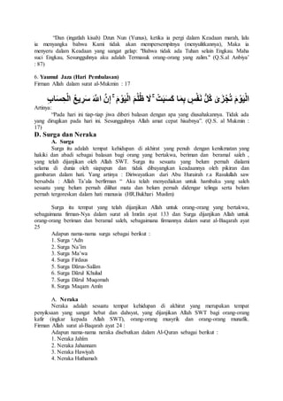 “Dan (ingatlah kisah) Dzun Nun (Yunus), ketika ia pergi dalam Keadaan marah, lalu
ia menyangka bahwa Kami tidak akan mempersempitnya (menyulitkannya), Maka ia
menyeru dalam Keadaan yang sangat gelap: "Bahwa tidak ada Tuhan selain Engkau. Maha
suci Engkau, Sesungguhnya aku adalah Termasuk orang-orang yang zalim." (Q.S.al Anbiya’
: 87)
6. Yaumul Jaza (Hari Pembalasan)
Firman Allah dalam surat al-Mukmin : 17
‫ا‬َ‫م‬ِ‫ب‬ ٍ‫س‬ْ‫ف‬َ‫ن‬ ُّ‫ل‬ُ‫ك‬ َٰ‫ى‬َ‫ز‬ْ‫ج‬ُ‫ت‬ َ‫م‬ ْ‫و‬َ‫ي‬ْ‫ل‬‫ا‬َ‫س‬ ِ‫ح‬ْ‫ل‬‫ا‬ ُ‫ع‬‫ي‬ ِ‫ر‬َ‫س‬ َ َّ‫اَّلل‬ َّ‫ن‬ِ‫إ‬ ۚ َ‫م‬ ْ‫و‬َ‫ي‬ْ‫ل‬‫ا‬ َ‫م‬ْ‫ل‬ُ‫ظ‬ َ‫َل‬ ۚ ْ‫ت‬َ‫ب‬َ‫س‬َ‫ك‬ِ‫ب‬‫ا‬
Artinya:
“Pada hari ini tiap-tiap jiwa diberi balasan dengan apa yang diusahakannya. Tidak ada
yang dirugikan pada hari ini. Sesungguhnya Allah amat cepat hisabnya”. (Q.S. al Mukmin :
17)
D. Surga dan Neraka
A. Surga
Surga itu adalah tempat kehidupan di akhirat yang penuh dengan kenikmatan yang
hakiki dan abadi sebagai balasan bagi orang yang bertakwa, beriman dan beramal saleh ,
yang telah dijanjikan oleh Allah SWT. Surga itu sesuatu yang belum pernah dialami
selama di dunia oleh siapapun dan tidak dibayangkan keadaannya oleh pikiran dan
gambaran dalam hati. Yang artinya : Diriwayatkan dari Abu Hurairah r.a Rasulullah saw
bersabda : Allah Ta’ala berfirman “ Aku telah menyediakan untuk hambaku yang saleh
sesuatu yang belum pernah dilihat mata dan belum pernah didengar telinga serta belum
pernah tergoreskan dalam hati manusia (HR.Bukhari Muslim)
Surga itu tempat yang telah dijanjikan Allah untuk orang-orang yang bertakwa,
sebagaimana firman-Nya dalam surat ali Imrãn ayat 133 dan Surga dijanjikan Allah untuk
orang-orang beriman dan beramal saleh, sebagaimana firmannya dalam surat al-Baqarah ayat
25
Adapun nama-nama surga sebagai berikut :
1. Surga ‘Adn
2. Surga Na’îm
3. Surga Ma’wa
4. Surga Firdaus
5. Surga Dãrus-Salãm
6. Surga Dãrul Khulud
7. Surga Dãrul Muqomah
8. Surga Maqam Amîn
A. Neraka
Neraka adalah sesuatu tempat kehidupan di akhirat yang merupakan tempat
penyiksaan yang sangat hebat dan dahsyat, yang dijanjikan Allah SWT bagi orang-orang
kafir (ingkar kepada Allah SWT), orang-orang musyrik dan orang-orang munafik.
Firman Allah surat al-Baqarah ayat 24 :
Adapun nama-nama neraka disebutkan dalam Al-Quran sebagai berikut :
1. Neraka Jahîm
2. Neraka Jahannam
3. Neraka Hawiyah
4. Neraka Huthamah
 