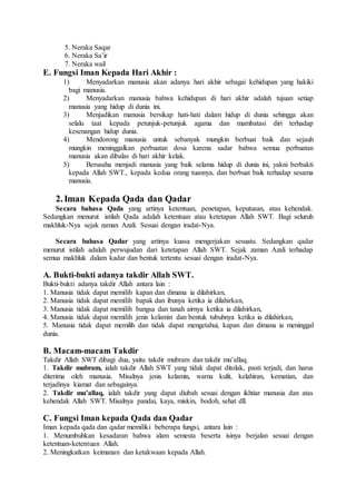 5. Neraka Saqar
6. Neraka Sa’ir
7. Neraka wail
E. Fungsi Iman Kepada Hari Akhir :
1) Menyadarkan manusia akan adanya hari akhir sebagai kehidupan yang hakiki
bagi manusia.
2) Menyadarkan manusia bahwa kehidupan di hari akhir adalah tujuan setiap
manusia yang hidup di dunia ini.
3) Menjadikan manusia bersikap hati-hati dalam hidup di dunia sehingga akan
selalu taat kepada petunjuk-petunjuk agama dan mambatasi diri terhadap
kesenangan hidup dunia.
4) Mendorong manusia untuk sebanyak mungkin berbuat baik dan sejauh
mungkin meninggalkan perbuatan dosa karena sadar bahwa semua perbuatan
manusia akan dibalas di hari akhir kelak.
5) Berusaha menjadi manusia yang baik selama hidup di dunia ini, yakni berbakti
kepada Allah SWT., kepada kedua orang tuannya, dan berbuat baik terhadap sesama
manusia.
2.Iman Kepada Qada dan Qadar
Secara bahasa Qada yang artinya ketentuan, penetapan, keputusan, atau kehendak.
Sedangkan menurut istilah Qada adalah ketentuan atau ketetapan Allah SWT. Bagi seluruh
makhluk-Nya sejak zaman Azali. Sesuai dengan iradat-Nya.
Secara bahasa Qadar yang artinya kuasa mengerjakan sesuatu. Sedangkan qadar
menurut istilah adalah perwujudan dari ketetapan Allah SWT. Sejak zaman Azali terhadap
semua makhluk dalam kadar dan bentuk tertentu sesuai dengan iradat-Nya.
A. Bukti-bukti adanya takdir Allah SWT.
Bukti-bukti adanya takdir Allah antara lain :
1. Manusia tidak dapat memilih kapan dan dimana ia dilahirkan,
2. Manusia tidak dapat memilih bapak dan ibunya ketika ia dilahirkan,
3. Manusia tidak dapat memilih bangsa dan tanah airnya ketika ia dilahirkan,
4. Manusia tidak dapat memilih jenis kelamin dan bentuk tubuhnya ketika ia dilahirkan,
5. Manusia tidak dapat memilih dan tidak dapat mengetahui, kapan dan dimana ia meninggal
dunia.
B. Macam-macam Takdir
Takdir Allah SWT dibagi dua, yaitu takdir mubram dan takdir mu’allaq.
1. Takdir mubram, ialah takdir Allah SWT yang tidak dapat ditolak, pasti terjadi, dan harus
diterima oleh manusia. Misalnya jenis kelamin, warna kulit, kelahiran, kematian, dan
terjadinya kiamat dan sebagainya.
2. Takdir mu’allaq, ialah takdir yang dapat diubah sesuai dengan ikhtiar manusia dan atas
kehendak Allah SWT. Misalnya pandai, kaya, miskin, bodoh, sehat dll.
C. Fungsi Iman kepada Qada dan Qadar
Iman kepada qada dan qadar memiliki beberapa fungsi, antara lain :
1. Menumbuhkan kesadaran bahwa alam semesta beserta isinya berjalan sesuai dengan
ketentuan-ketentuan Allah.
2. Meningkatkan keimanan dan ketakwaan kepada Allah.
 