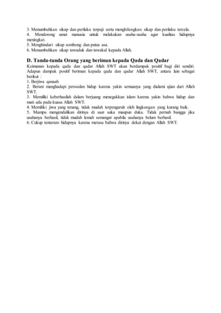 3. Menumbuhkan sikap dan perilaku terpuji serta menghilangkan sikap dan perilaku tercela.
4. Mendorong umat manusia untuk melakukan usaha-usaha agar kualitas hidupnya
meningkat.
5. Menghindari sikap sombong dan putus asa.
6. Menumbuhkan sikap tawaduk dan tawakal kepada Allah.
D. Tanda-tanda Orang yang beriman kepada Qada dan Qadar
Keimanan kepada qada dan qadar Allah SWT akan berdampak positif bagi diri sendiri.
Adapun dampak positif beriman kepada qada dan qadar Allah SWT, antara lain sebagai
berikut :
1. Berjiwa qanaah
2. Berani manghadapi persoalan hidup karena yakin semuanya yang dialami ujian dari Allah
SWT.
3. Memiliki keberhasilah dalam berjuang menegakkan islam karena yakin bahwa hidup dan
mati ada pada kuasa Allah SWT.
4. Memiliki jiwa yang tenang, tidak mudah terpengaruh oleh lingkungan yang kurang baik.
5. Mampu mengendalikan dirinya di saat suka maupun duka. Tidak pernah bangga jika
usahanya berhasil, tidak mudah lemah semangat apabila usahanya belum berhasil.
6. Cukup tenteram hidupnya karena merasa bahwa dirinya dekat dengan Allah SWT.
 