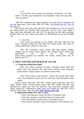 a. Jin
Jin secara literal berarti sesuatu yang berkonotasi “tersembunyi” atau “tidak
terlihat”. Hal itulah yang memungkinkan kita mengkaitkan dengan sifat yang umum
“alam tersembunyi”.
Allah SWT menjelaskan jika manusia diciptakan dari tanah, maka jin diciptakan dari
api yang sangat panas. Sesuai Firman Allah SWT dalam (QS: Al-Hijr Ayat: 26) , (QS: Al-
Hijr Ayat: 27)
Dari api yang amat panas inilah Allah SWT telah menciptakan jin, yaitu sel atau atom
dari nukleas-nukleas api. Kemudian Allah memasukkan roh atau nyawa, maka jadilah ia
hidup seperti yang dikehendaki oleh Allah SWT. Jin juga diberi izin oleh Allah menzahirkan
berbagai bentuk dan rupa, tentunya yang disukai dan dikehendakinya kecuali rupa Rasulullah
Saw.
b. Setan/ iblis
Setan berasal dari golongan jin yang durhaka. Iblis diusir Allah dari surga
karena menentang perintah-Nya. Iblis tidak mau bersujud kepada Nabi Adam As
sebagai penghormatan ciptaan-Nya yang mulia.
Allah SWT memberikan derajat manusia lebih tinggi daripada makhluk-
makhluk yang lain karena manusia diberikan akal. Sehingga manusia mampu untuk
membedakan yang baik dan yang buruk.
Kisah tentang keutamaan dan kekufuran iblis tersebut, terdapat dalam surat Al-
Baqarah ayat 30-37.
3. IMAN KEPADA KITAB-KITAB ALLAH
a. Pengertian Kitab dan suhuf
Kitab secara bahasa mempunyai arti tulisan. Sedangkan menurut istilah, kitab
adalah wahyu yang diturunkan oleh Allah kepada Rasul-Nya untuk disampaikan
kepada umatnya sebagai petunjuk dan pedoman petunjuk hidup.
Suhuf menurut bahasa berarti lembaran. Adapun suhuf menurut istilah adalah
wahyu yang disampaikan kepada rasul, kan tetapi tidak wajib disampaikan kepada
manusia.
Beriman kepada Kitab-kitab Allah SWT. Beriman kepada kitab-kitab Allah SWT
adalah meyakini dengan sebenar-benarnya bahwa Allah SWT memiliki kitab-kitab yang
diturunkan-Nya kepada para Nabi dan Rasul-Nya; yang benar-benar merupakan kalam
(firman, ucapan)-Nya. Kitab-kitab itu adalah cahaya dan petunjuk dari Allah SWT. Hal ini
ditegaskan dalam firman Allah SWT dalam (QS: An-Nisaa Ayat: 136).
b. Kitab-kitab Allah SWT ada 4, yaitu :
1. Kitab Taurat diturunkan kepada Nabi Musa AS berbahasa Ibrani
2. Kitab Zabur diturunkan kepada Nabi Daud AS berbahasa Qibti
3. Kitab Injil diturunkan kepada Nabi Isa AS berbahasa Suryani
4. Kitab Al-Quran diturunkan kepada Nabi Muhammad SAW berbahasa Arab
 