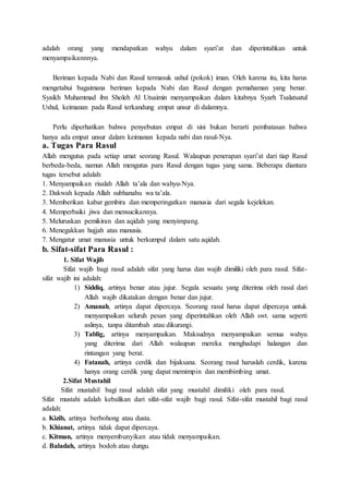 adalah orang yang mendapatkan wahyu dalam syari’at dan diperintahkan untuk
menyampaikannnya.
Beriman kepada Nabi dan Rasul termasuk ushul (pokok) iman. Oleh karena itu, kita harus
mengetahui bagaimana beriman kepada Nabi dan Rasul dengan pemahaman yang benar.
Syaikh Muhammad ibn Sholeh Al Utsaimin menyampaikan dalam kitabnya Syarh Tsalatsatul
Ushul, keimanan pada Rasul terkandung empat unsur di dalamnya.
Perlu diperhatikan bahwa penyebutan empat di sini bukan berarti pembatasan bahwa
hanya ada empat unsur dalam keimanan kepada nabi dan rasul-Nya.
a. Tugas Para Rasul
Allah mengutus pada setiap umat seorang Rasul. Walaupun penerapan syari’at dari tiap Rasul
berbeda-beda, namun Allah mengutus para Rasul dengan tugas yang sama. Beberapa diantara
tugas tersebut adalah:
1. Menyampaikan risalah Allah ta’ala dan wahyu-Nya.
2. Dakwah kepada Allah subhanahu wa ta’ala.
3. Memberikan kabar gembira dan memperingatkan manusia dari segala kejelekan.
4. Memperbaiki jiwa dan mensucikannya.
5. Meluruskan pemikiran dan aqidah yang menyimpang.
6. Menegakkan hujjah atas manusia.
7. Mengatur umat manusia untuk berkumpul dalam satu aqidah.
b. Sifat-sifat Para Rasul :
1. Sifat Wajib
Sifat wajib bagi rasul adalah sifat yang harus dan wajib dimiliki oleh para rasul. Sifat-
sifat wajib ini adalah:
1) Siddiq, artinya benar atau jujur. Segala sesuatu yang diterima oleh rasul dari
Allah wajib dikatakan dengan benar dan jujur.
2) Amanah, artinya dapat dipercaya. Seorang rasul harus dapat dipercaya untuk
menyampaikan seluruh pesan yang diperintahkan oleh Allah swt. sama seperti
aslinya, tanpa ditambah atau dikurangi.
3) Tablig, artinya menyampaikan. Maksudnya menyampaikan semua wahyu
yang diterima dari Allah walaupun mereka menghadapi halangan dan
rintangan yang berat.
4) Fatanah, artinya cerdik dan bijaksana. Seorang rasul haruslah cerdik, karena
hanya orang cerdik yang dapat memimpin dan membimbing umat.
2.Sifat Mustahil
Sifat mustahil bagi rasul adalah sifat yang mustahil dimiliki oleh para rasul.
Sifat mustahi adalah kebalikan dari sifat-sifat wajib bagi rasul. Sifat-sifat mustahil bagi rasul
adalah:
a. Kizib, artinya berbohong atau dusta.
b. Khianat, artinya tidak dapat dipercaya.
c. Kitman, artinya menyembunyikan atau tidak menyampaikan.
d. Baladah, artinya bodoh atau dungu.
 