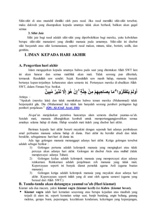 Sifat-sifat di atas mustahil dimiliki oleh para rasul. Jika rasul memiliki sifat-sifat tersebut,
maka dakwah yang disampaikan kepada umatnya tidak akan berhasil, bahkan akan gagal
semua
3. Sifat Jaiz
Sifat jaiz bagi rasul adalah sifat-sifat yang diperbolehkan bagi mereka, yaitu kebolehan
berupa sifat-sifat manusiawi yang dimiliki manusia pada umumnya. Sifat-sifat ini disebut
sifat basyariah atau sifat kemanusiaan, seperti rasul makan, minum, tidur, beristri, sedih, dan
gembira.
1. IMAN KEPADA HARI AKHIR
A. Pengertian hari akhir
Islam mengajarkan kepada umatnya bahwa pada saat yang ditentukan Allah SWT lam
ini akan hancur dan semua makhluk akan mati. Tidak seorang pun diberitah,
termasuk Rasulullah saw sendiri. Sejak Rasulullah saw masih hidup, manusia banyak
bertanya kapan terjadinya kehancuran alam semesta ini. Pertanyaan mereka di abadikan Allah
SWT, dalam Firman-Nya berikut.
ٌ‫ن‬‫ي‬ِ‫ب‬ُ‫م‬ ٌ‫ر‬‫ِي‬‫ذ‬َ‫ن‬ َّ‫َل‬ِ‫إ‬ َ‫و‬ُ‫ه‬ ْ‫ن‬ِ‫إ‬ ۚ ٍ‫ة‬َّ‫ن‬ ِ‫ج‬ ْ‫ن‬ِ‫م‬ ْ‫م‬ِ‫ه‬ِ‫ب‬ ِ‫اح‬َ‫ص‬ِ‫ب‬ ‫ا‬َ‫م‬ ۗ ‫وا‬ُ‫ر‬َّ‫ك‬َ‫ف‬َ‫ت‬َ‫ي‬ ْ‫م‬َ‫ل‬َ‫و‬َ‫أ‬
Artinya :
“Apakah (mereka lalai) dan tidak memikirkan bahwa teman mereka (Muhammad) tidak
berpenyakit gila. Dia (Muhammad itu) tidak lain hanyalah seorang pemberi peringatan lagi
pemberi penjelasan.” (QS: Al-A'raf Ayat: 184)
Al-qur’an menjelaskan peristiwa hancurnya alam semesta disebut yaumus-sa’ah.
Setelah mati, manusia dibangkitkan kembali untuk mempertanggungjawabkan semua
amalnya selama hidup di dunia. Hidup sesudah mati itulah yang disebut hari akhir.
Beriman kepada hari akhir berarti meyakini dengan sepenuh hati adanya pembalasan
amal perbuatan manusia selama hidup di dunia. Hari akhir itu bersifat abadi dan tidak
berakhir, sebagaimana hari-hari di dunia ini.
Ada tiga golongan manusia menanggapi adanya hari akhir. Ketiga golongan tersebut
adalah sebagai berikut :
1) Golongan pertama adalah kelompok manusia yang mengingkari atau tidak
percaya akan adanya hari akhir. Golongan ini disebut Ateis atau mulhid (tidak
mempercayai adanya Tuhan).
2) Golongan kedua adalah kelompok manusia yang mempercayai akan adanya
reinkarnasi. Reinkarnasi adalah penjelmaan roh manusia yang tidak mati.
Kepercayaan seperti ini banyak dianut pemeluk agama Ardi (agama buatan
manusia).
3) Golongan ketiga adalah kelompok manusia yang meyakini akan adanya hari
akhir. Kepercayaan seperti inilah yang di anut oleh agama samawi (agama yang
berasal dari Allah SWT.).
B. Tanda-tanda akan datangnya yaumul sa’ah (Hari kiamat)
Kiamat ada dua macam, yakni kiamat sugra (kiamat kecil) dan Kubra (kiamat besar).
 Kiamat sugra ialah hari kematian seseorang atau berupa kejadian atau musibah yang
terjadi di alam ini, seperti kematian setiap saat, banjir bandang, angin beliung, gunung
meletus, gempa bumi, peperangan, kecelakaan kendaraan, kekeringan yang kepanjangan,
 
