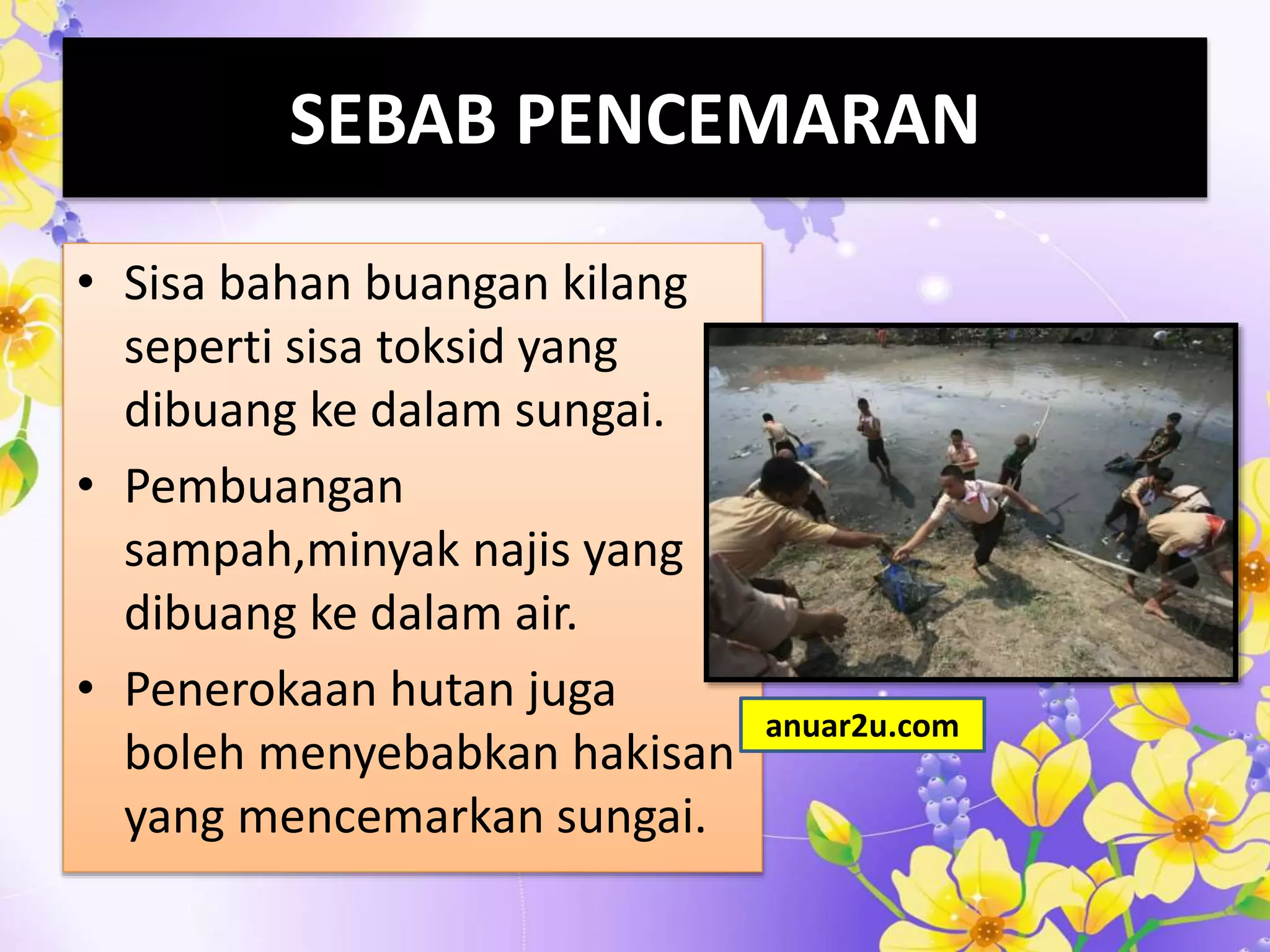 SEBAB PENCEMARAN
• Sisa bahan buangan kilang
seperti sisa toksid yang
dibuang ke dalam sungai.
• Pembuangan
sampah,minyak najis yang
dibuang ke dalam air.
• Penerokaan hutan juga
boleh menyebabkan hakisan
yang mencemarkan sungai.
anuar2u.com
 