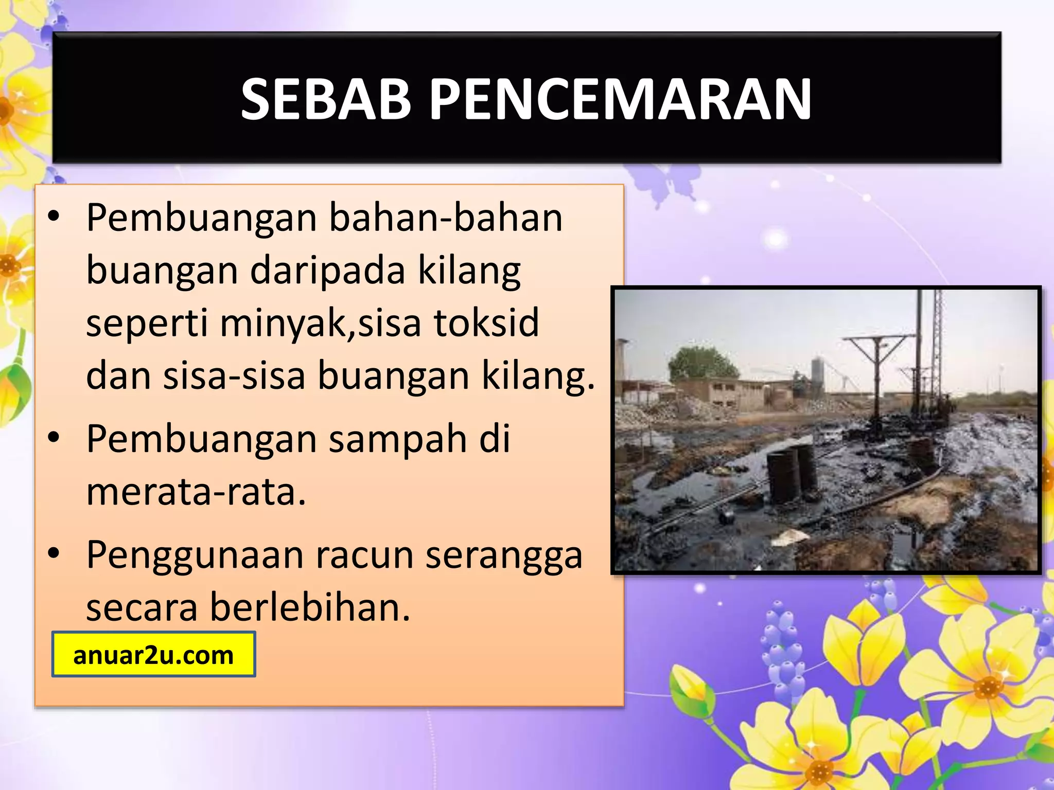 SEBAB PENCEMARAN
• Pembuangan bahan-bahan
buangan daripada kilang
seperti minyak,sisa toksid
dan sisa-sisa buangan kilang.
• Pembuangan sampah di
merata-rata.
• Penggunaan racun serangga
secara berlebihan.
anuar2u.com
 